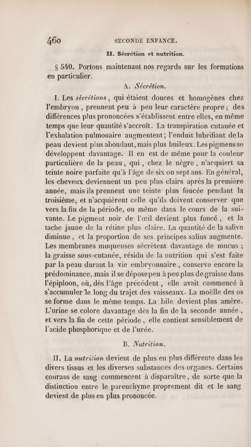 IT. Sécrétion et nutrition. $ 540. Portons maintenant nos regards sur les formations en particulier. À. Sécrétion. 1. Les sécrétions, qui étaient douces et homogènes chez l'embryon, prennent peu à peu leur caractère propre; des différences plus prononcées s’établissent entre elles, en même temps que leur quantité s'accroît. La transpiration cutanée et l'exhalation pulmonaire augmentent ; l’enduit lubrifiant dela peau devient plus abondant, mais plus huileux. Les pigmensse développent davantage. Il en est de même pour la couleur particulière de la peau, qui, chez le nègre , n’acquiert sa teinte noire parfaite qu'à l’âge de six ou sept ans. En général, les cheveux deviennent un peu plus clairs après la première année, mais ils prennent une teinte plus foncée pendant la troisième, et n’acquièrent celle qu’ils doivent conserver que vers la fin de la période, ou même dans le cours de la sui- vante. Le pigment noir de l'œil devient plus foncé, et la tache jaune de la rétine plus claire. La quantité de la salive diminue, et la proportion de ses principes salins augmente. Les membranes muqueuses sécrètent davantage de mucus ; la graisse sous-cutanée, résidu de la nutrition qui s’est faite par la peau durant la vie embryonnaire , conserve encore la prédominance, mais il se dépose peu à peu plus de graisse dans l'épiploon, où, dès l’âge précédent, elle avait commencé à s’accumuler le long du trajet des vaisseaux. La moëlle des os se forme dans le même temps. La bile devient plus amère. L'urine se colore davantage dès la fin de la seconde année, et vers la fin de cette période , elle contient sensiblement de l'acide phosphorique et de l’urée. B. Nutrition. IT. La nutrition devient de plus en plus différente dans les divers tissus et les diverses substances des organes. Certains courans de sang commencent à disparaître, de sorte que la distinction entre le parenchyme proprement dit et le sang devient de plus en plus prononcée.