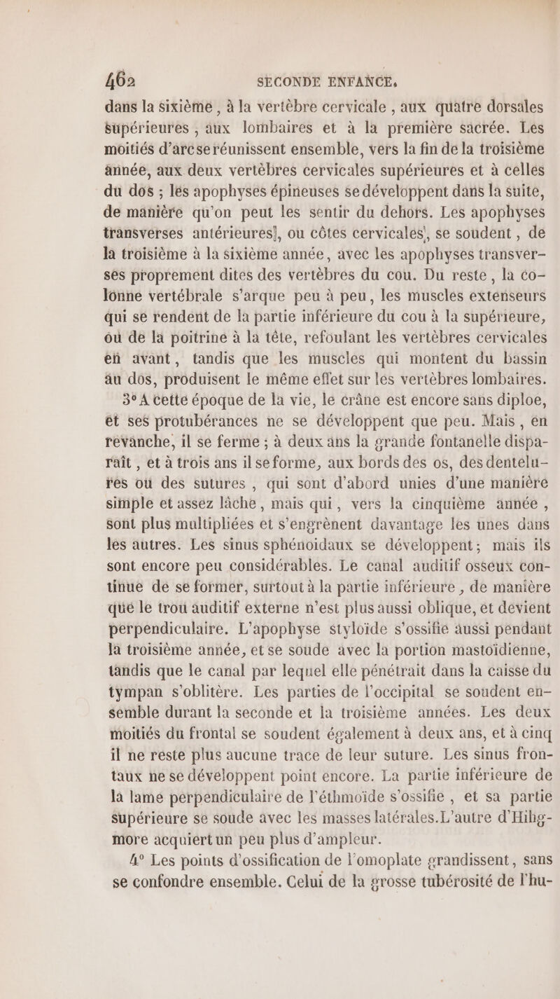 dans la Sixième , à la vertèbre cervicale , aux quatre dorsäles Supérieures , aux lombaires et à la première sacrée. Les moitiés d’arcseréunissent ensemble, vers la fin de la troisième année, aux deux vertèbres cervicales supérieures et à celles du dos ; les apophyses épineuses se développent dans la suite, de manière qu'on peut les sentir du dehors. Les apophyses transverses antérieures}, ou côtes cervicalés!, se soudent , de la troisième à la sixième année, avec Les apophyses transver- ses proprement dites des vertèbres du cou. Du reste, la co- Iônne vertébrale s’arque peu à peu, les muscles extenseurs qui sé rendent de la partie imférieure du cou à la supérieure, où de là poitrine à la tête, refoulant les vertèbres cervicales eñ avant, tandis que les muscles qui montent du bassin au dos, produisent le même eflet sur les vertèbres lombaires. 3° A cetté époque de la vie, le crâne est encore sans diploe, ét ses protubérances ne se développent que peu. Mais, en revanche, il se ferme ; à deux ans la grande fontanelle dispa- raît , et à trois ans il se forme, aux bords des os, des dentelu- res où des sutures , qui sont d'abord unies d’une manière simple et assez lâche, mais qui, vers la cinquième année, sont plus multipliées et s’engrènent davantage les unes dans lès autres. Les sinus sphénoïidaux se développent; mas ils sont encore peu considérables. Le canal auditif osséux con- uünue de se former, surtout à la partie inférieure , de manière qué le trou auditif externe n’est plus aussi oblique, et devient perpendiculaire. L’apophyse styloïde s'ossifie aussi pendant Ja troisième année, et se soude avec la portion mastoïdienne, tandis que le canal par lequel elle pénétrait dans la caisse du tympan s'oblitère. Les parties de l’occipital se soudent en- semble durant la seconde et la troisième années. Les deux moitiés du frontal se soudent également à deux ans, et à cinq il ne reste plus aucune trace de leur suture. Les sinus fron- taux ñe se développent point encore. La partie inférieure de là lame perpendiculaire de l'éthmoïde s’ossifie , et sa partie Supérieure se soude avec les masses latérales. L'autre d'Hibg- more acquiert ur peu plus d’ampleur. A° Les points d’ossification de l'omoplate grandissent, sans se confondre ensemble. Gelui de la grosse tubérosité de l'hu-