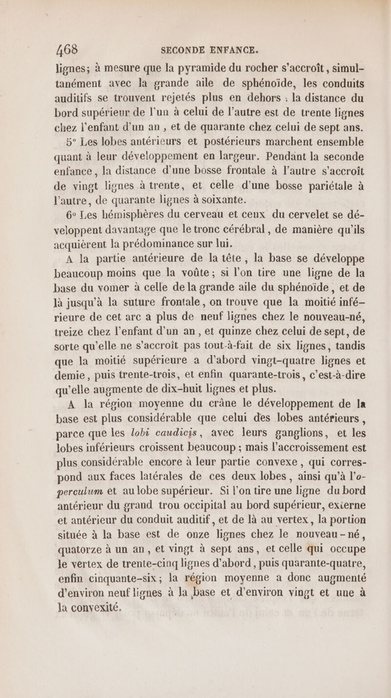 lignes; à mesure que la pyramide du rocher s'accroît, simul- tanément avec la grande aile de sphénoïde, les conduits auditifs se trouvent rejetés plus en dehors : la distance du bord supérieur de l’un à celui de l’autre est de trente lignes chez l'enfant d’un an , et de quarante chez celui de sept ans. 5° Les lobes antérieurs et postérieurs marchent ensemble quant à leur développement en largeur. Pendant la seconde enfance , la distance d’une bosse frontale à l’autre s'accroît de vingt lignes à trente, et celle d'une bosse pariétale à l’autre, de quarante lignes à soixante. 6° Les hémisphères du cerveau et ceux du cervelet se dé- veloppent davantage que le tronc cérébral, de manière qu'ils acquièrent la prédominance sur lui. A la partie antérieure de la tête, la base se développe beaucoup moins que la voûte; si l'on tire une ligne de la base du vomer à celle de la grande aile du sphénoïde, et de là jusqu’à la suture frontale, on trouve que la moitié infé- rieure de cet arc a plus de Hi lignes chez le nouveau-né, treize chez l'enfant d’un an, et quinze chez celui de sept, de sorte qu'elle ne s'accroît pas tout-à-fait de six lignes, tandis que la moitié supérieure a d’abord vingt-quatre lignes et demie, puis trente-trois, et enfin quarante-trois, c’est-à-dire qu’elle augmente de dix-huit lignes et plus. A la région moyenne du crâne le développement de la base est plus considérable que celui des lobes antérieurs , parce que les lobi caudicis, avec leurs ganglions, et les lobes inférieurs croissent beaucoup ; mais l'accroissement est plus considérable encore à leur partie convexe , qui corres- pond aux faces latérales de ces deux lobes, ainsi qu’à l'o- perculum et au lobe supérieur. Si l’on tire une ligne du bord antérieur du grand trou occipital au bord supérieur, exierne et antérieur du conduit auditif, et de là au vertex, la portion située à la base est de onze lignes chez le nouveau-né, quatorze à un an, et vingt à sept ans, et celle qui occupe le vertex de trente-cinq lignes d’abord, puis quarante-quatre, enfin cinquante-six; la région moyenne à donc augmenté d'environ neuf lignes à la base et d'environ vingt et une à la convexité.