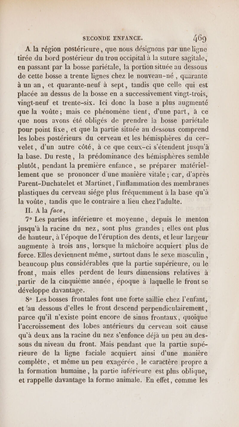 À la région postérieure, que nous désignons par une ligne tirée du bord postérieur du trou occipital à la suture sagitale, en passant par la bosse pariétale, la portion située au dessous de cette bosse a trente lignes chez le nouveau-né , quarante à un an, et quarante-neuf à sept, tandis que celle qui est placée au dessus de la bosse en à successivement vingt-trois, vingt-neuf et trente-six. Ici donc la base a plus augmenté que la voûte; mais ce phénomène tient, d’une part, à ce que nous avons été obligés de prendre la bosse pariétale pour point fixe, et que la partie située au dessous comprend les lobes postérieurs du cerveau et les hémisphères du cer- velet, d’un autre côté, à ce que ceux-ci s'étendent jusqu'à la base. Du reste, la prédomimance des hémisphères semble plutôt, pendant la première enfance, se préparer matériel- lement que se prononcer d’une manière vitale ; car, d'après Parent-Duchatelet et Martinet, l'inflammation des membranes plastiques du cerveau siége plus fréquemment à la base qu’à la voûte, tandis que le contraire a lieu chez l’adulte. II. A la face, 7° Les parties inférieure et moyenne, depuis le menton jusqu’à la racine du nez, sont plus grandes ; elles ont plus de hauteur, à l'époque de l’éruption des dents, et leur largeur augmente à trois ans, lorsque la mâchoire acquiert plus de force. Elles deviennent même, surtout dans le sexe masculin, beaucoup plus considérables que la partie supérieure, ou le front, mais elles perdent de leurs dimensions relatives à partir de la cinquième année, époque à laquelle le front se développe davantage. 8° Les bosses frontales font une forte saillie chez l'enfant, et ‘au dessous d’elles le front descend perpendiculairemert, parce qu’il n'existe point encore de sinus frontaux, quoique l'accroissement des lobes antérieurs du cerveau soit cause qu’à deux ans la racine du nez s'enfonce déjà un peu au des- sous du niveau du front. Mais pendant que la partie supé- rieure de la ligne faciale acquiert ainsi d’une manière complète, et même un peu exagérée, le caractère propre à la formation humaine , la partie inférieure est plus oblique, et rappelle davantage la forme animale. En effet, comme les