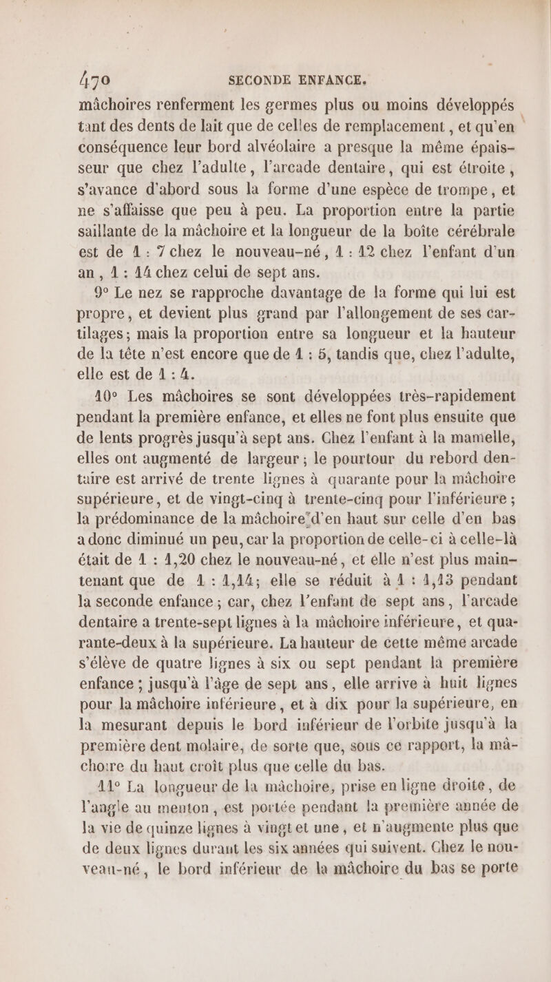 mâchoires renferment les germes plus où moins développés tant des dents de lait que de celles de remplacement , et qu'en conséquence leur bord alvéolaire a presque la même épais- seur que chez l’adulte, l’arcade dentaire, qui est étroite, s'avance d'abord sous la forme d'une espèce de trompe, et ne s’affaisse que peu à peu. La proportion entre la partie saillante de la mâchoire et la longueur de la boîte cérébrale est de 1: 7chez le nouveau-né, 1 : 42 chez l'enfant d'un an , 1 : 14 chez celui de sept ans. 9° Le nez se rapproche davantage de la forme qui lui est propre, et devient plus grand par l'allongement de ses car- tilages ; mais la proportion entre sa longueur et la hauteur de la tête n’est encore que de 1 : 5, tandis que, chez l'adulte, elle est de 1 : 4. | 10° Les mâchoires se sont développées très-rapidement pendant la première enfance, et elles ne font plus ensuite que de lents progrès jusqu’à sept ans. Chez l'enfant à la mameile, elles ont augmenté de largeur ; le pourtour du rebord den- taire est arrivé de trente lignes à quarante pour la mâchoire supérieure, et de vingt-cinq à trente-cinq pour l'inférieure ; la prédominance de la mâchoire’d’en haut sur celle d'en bas a donc diminué un peu, car la proportion de celle-ei à celle-là était de 1 : 4,20 chez le nouveau-né, et élle n’est plus main- tenant que de L:1,14; elle se réduit à 1 : 1,13 pendant la seconde enfance ; car, chez l’enfant de sept ans, l'arcade dentaire a trente-sepi lignes à la mâchoire inférieure, et qua- rante-deux à la supérieure. La hauteur de cette même arcade s'élève de quatre lignes à six ou sept pendant la première enfance ; jusqu'à l'âge de sept ans, elle arrive à huit lignes pour la mâchoire inférieure, et à dix pour la supérieure, en la mesurant depuis le bord inférieur de l'orbite jusqu'à la première dent molaire, de sorte que, sous ce rapport, la mà- chotre du haut croît plus que celle du bas. 11° La longueur de la mâchoire, prise en ligne droite, de l'angle au menton , est portée pendant la première année de Ja vie de quinze lignes à vingt et une, et n'augmente plus que de deux lignes durant les six années qui suivent. Chez le nou- veau-né, le bord inférieur de la mâchoire du bas se porte