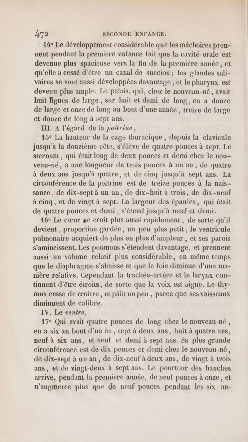 14° Le développement considérable que les mâchoires pren- nent pendant la première enfance fait que la cavité orale est devenue plus spacieuse vers la fin de la première année, et qu’elle à cessé d’être un canal de succion; les glandes sali- vaires se sont aussi développées davantage , et le pharynx est devenu plus ample. Le palais, qui, chez le nouveau-né, avait huit Tignes de large, sur huit et demi de long, en a douze de large et onze de long au bout d’une année , treize de large et douze de long à sept ans. IIT. À l'égard de ia poitrine, 15° La hauteur de la cage thoracique , depuis la clavicule jusqu'à la douzième côte, s'élève de quatre pouces à sept. Le sternum , qui était long de deux pouces et demi chez le nou- veau-né, a une longueur de trois pouces à un an, de quatre à deux ans jusqu’à quatre, et de cinq jusqu'à sept ans. La circonférence de la poitrine est de treize pouces à la nais- sance , de dix-sept à un an, de dix-huit à trois, de dix-neuf à cinq, et de vingt à sept. La largeur des épaules, qui était de quatre pouces et demi , s’étend jusqu’à neuf et demi. 16° Le cœur me croît plus aussi rapidement, de sorte qu’il devient, proportion gardée, un peu plus petit ; le ventricule pulmonaire acquiert de plus en plus d'ampleur , et ses parois s'amincissent. Les poumons s'étendent davantage, et prennent aussi un volume relatif plus considérable, en même temps que le diaphragme s’abaisse et que le foie diminue d’une ma- nière relative. Cependant la trachée-artère et le larynx con- tinuent d’être étroits, de sorte que la voix est aiguë. Le thy- mus cesse de croître, et pâlit un peu, parce que ses vaisseaux diminuent de calibre. IV. Le ventre, 17° Qui avait quatre pouces de long chez le nouveau-né, en à six au bout d'un an, sept à deux ans, huit à quatre ans, neuf à six ans, et neuf et demi à sept ans. Sa plus grande circonférence est de dix pouces et demi chez le nouveau-né, de dix-sept à un an, de dix-neuf à deux ans, de vingt à trois ans, et de vingt-deux à sept ans. Le pourtour des hanches arrive, pendant la première année, de neuf pouces à onze, et n’augmente plus que de neuf pouces pendant les six an-