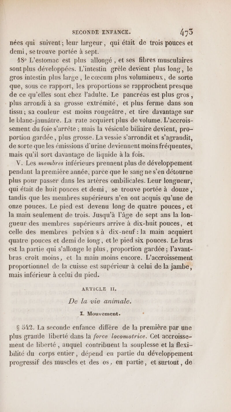 nées qui suivent; leur largeur, qui était de trois pouces et demi, se trouve portée à sept. 18 L’estomac est plus allongé , et ses fibres musculaires sont plus développées. L’intestin grèle devient plus long, le gros Intestin plus large , le cœcum plus volumineux, de sorte que, sous ce rapport, les proportions se rapprochent presque de ce qu’elles sont chez ladulte. Le pancréas est plus gros, plus arrondi à sa grosse extrémité, et plus ferme dans son tissu ; sa couleur est moins rougeâtre, et tire davantage sur le blanc-jaunâtre. La rate acquiert plus de volume. L’accrois- sement du foie s'arrête ; mais la vésicule biliaire devient, pro- portion gardée, plus grosse. La vessie s’arrondit et s'agrandit, de sorte que les émissions d'urine deviennent moins fréquentes, mais qu'il sort davantage de liquide à la fois. V. Les membres inférieurs prennent plus de développement pendant la première année, parce que le sang ne s’en détourne plus pour passer dans les artères ombilicales. Leur longueur, qui était de huit pouces et demi, se trouve portée à douze, tandis que les membres supérieurs n’en ont acquis qu’une de onze pouces. Le pied est devenu long de quatre pouces, et la main seulement de trois. Jusqu'à l’âge de sept ans la lon- sueur des membres supérieurs arrive à dix-huit pouces, et celle des membres pelvien s à dix-neuf: la main acquiert quatre pouces et demi de long , et le pied six pouces. Le bras est la partie qui s’allonge le plus, proportion gardée ; l’avant- bras croît moins, et la main moins encore. L’accroissement proportionnel de la cuisse est supérieur à celui de la jambe, mais inférieur à celui du pied. ARTICLE IL De la vie animale. I. Mouvement. $ 542. La seconde enfance diffère de la première par une plus grande liberté dans la force locomotrice. Cet accroisse- ment de liberté , auquel contribuent la souplesse et la flexi- bilité du corps entier, dépend en partie du développement progressif des muscles et des os, en partie, et surtout, de