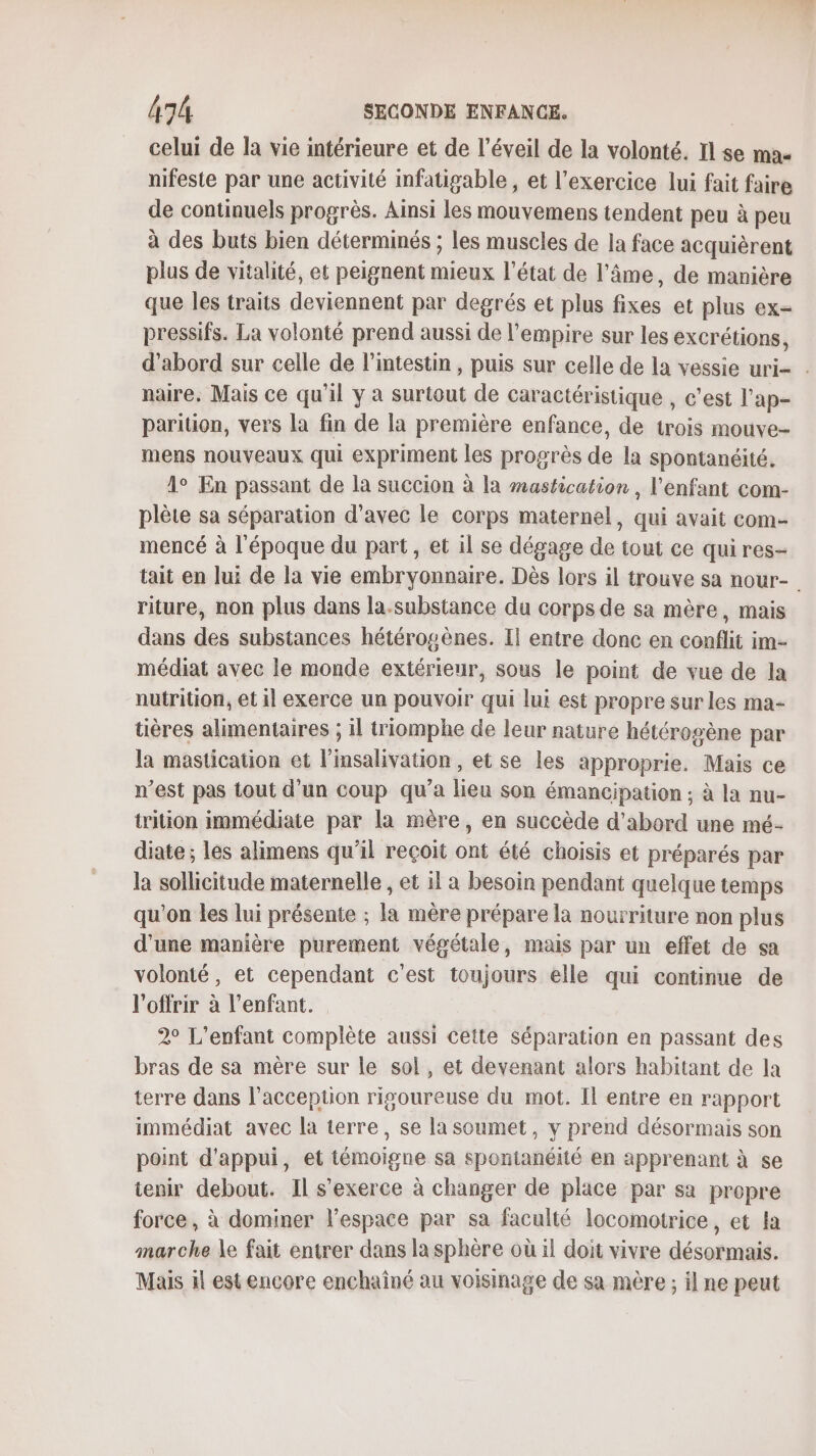 celui de la vie intérieure et de l’éveil de la volonté. Il se ma- nifeste par une activité infatigable , et l’exercice lui fait faire de continuels progrès. Ainsi les mouvemens tendent peu à peu à des buts bien déterminés ; les muscles de la face acquièrent plus de vitalité, et peignent mieux l’état de l'âme, de manière que les traits deviennent par degrés et plus fixes et plus ex- pressifs. La volonté prend aussi de l'empire sur les excrétions, d’abord sur celle de l'intestin , puis sur celle de la vessie uri- . naire. Mais ce qu'il y à surtout de caractéristique , c’est l’ap- parition, vers la fin de la première enfance, de trois mouve- mens nouveaux qui expriment les progrès de la spontanéité. 1° En passant de la succion à la mastication , l'enfant com- plète sa séparation d'avec le corps maternel, qui avait com- mencé à l'époque du part, et il se dégage de tout ce qui res- tait en lui de la vie embryonnaire. Dès lors il trouve sa nour- riture, non plus dans la.substance du corps de sa mère, mais dans des substances hétérosènes. Il entre donc en conflit im- médiat avec le monde extérieur, sous le point de vue de la nutrition, et il exerce un pouvoir qui lui est propre sur les ma- tières alimentaires ; il triomphe de leur nature hétérogène par la mastication et l’insalivation , et se les approprie. Mais ce n’est pas tout d’un coup qu’a lieu son émancipation ; à la nu- trition immédiate par la mère, en succède d’abord une mé- diate ; les alimens qu’il reçoit ont été choisis et préparés par la sollicitude maternelle , et il a besoin pendant quelque temps qu’on les lui présente ; la mère prépare la nourriture non plus d'une manière purement végétale, mais par un effet de sa volonté, et cependant c’est toujours elle qui continue de l'offrir à l'enfant. 2° L'enfant complète aussi cette séparation en passant des bras de sa mère sur le sol, et devenant alors habitant de la terre dans l’acception rigoureuse du mot. Il entre en rapport immédiat avec la terre, se la soumet, y prend désormais son point d'appui, et témoigne sa spontanéité en apprenant à se tenir debout. Il s'exerce à changer de place par sa propre force, à dominer l’espace par sa faculté locomotrice, et la marche le fait entrer dans la sphère où il doit vivre désormais. Mais il est encore enchaîné au voisinage de sa mère ; il ne peut