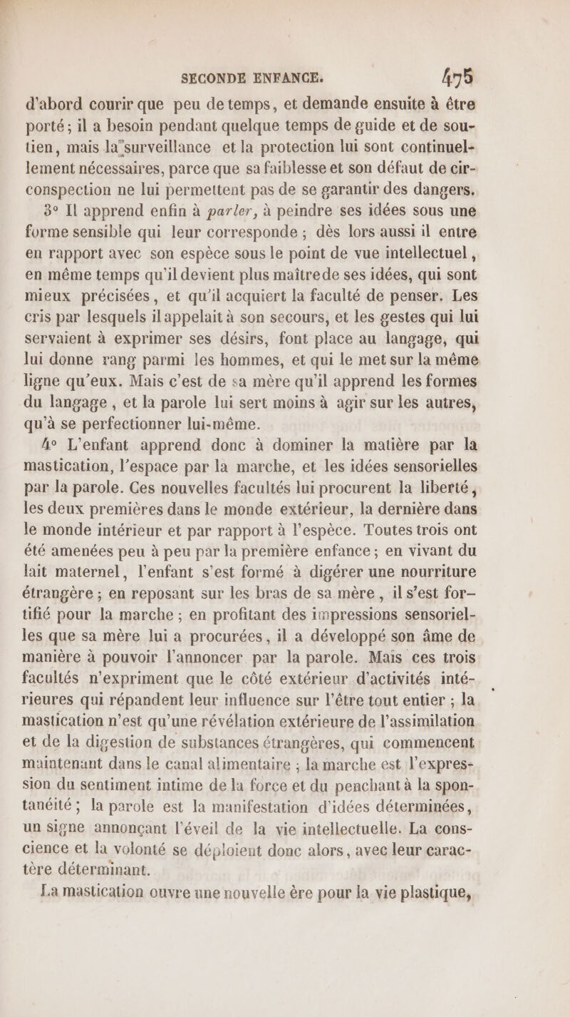 d’abord courir que peu de temps, et demande ensuite à être porté ; il a besoin pendant quelque temps de guide et de sou- tien, mais la”surveillance et la protection lui sont continuel- lement nécessaires, parce que sa faiblesse et son défaut de cir- conspection ne lui permettent pas de se garantir des dangers. 3° Il apprend enfin à parler, à peindre ses idées sous une forme sensible qui leur corresponde ; dès lors aussi il entre en rapport avec son espèce sous le point de vue intellectuel , en même temps qu'il devient plus maîtrede ses idées, qui sont mieux précisées, et qu'il acquiert la faculté de penser. Les cris par lesquels il appelait à son secours, et les gestes qui lui servaient à exprimer ses désirs, font place au langage, qui lui donne rang parmi les hommes, et qui le met sur la même ligne qu'eux. Mais c’est de sa mère qu'il apprend les formes du langage , et la parole lui sert moins à agir sur les autres, qu’à se perfectionner lui-même. h° L'enfant apprend donc à dominer la matière par la mastication, l’espace par la marche, et les idées sensorielles par la parole. Ces nouvelles facultés lui procurent la liberté, les deux premières dans le monde extérieur, la dernière dans le monde intérieur et par rapport à l'espèce. Toutes trois ont été amenées peu à peu par la première enfance ; en vivant du lait maternel, l'enfant s’est formé à digérer une nourriture étrangère ; en reposant sur les bras de sa mère, il s’est for- tufié pour la marche ; en profitant des impressions sensoriel- les que sa mère lui a procurées, il a développé son âme de manière à pouvoir l’annoncer par la parole. Mais ces trois facultés n’expriment que le côté extérieur d'activités inté- rieures qui répandent leur influence sur l'être tout entier ; la mastication n’est qu’une révélation extérieure de l'assimilation et de la digestion de substances étrangères, qui commencent maintenant dans le canal alimentaire ; la marche est l’expres- sion du sentiment intime de la force et du penchant à la spon- tanéité ; la parole est la manifestation d'idées déterminées, un Signe annonçant l'éveil de la vie intellectuelle. La cons- cience et la volonté se déploient donc alors, avec leur çarac- tère déterminant. La mastication ouvre une nouvelle ère pour la vie plastique,