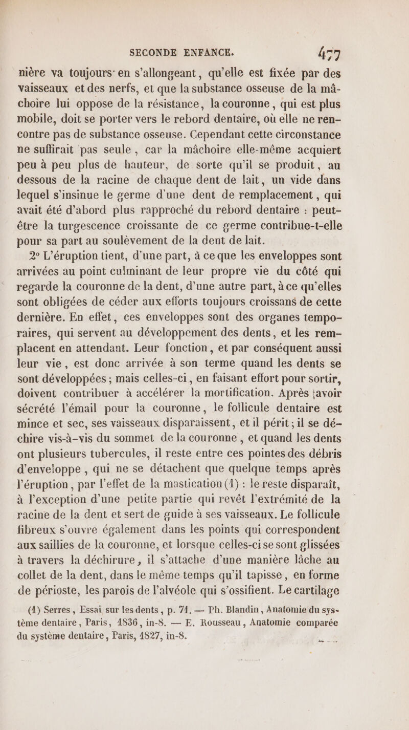 nière va toujours: en s’allongeant, qu’elle est fixée par des vaisseaux et des nerfs, et que la substance osseuse de la mâ- choire lui oppose de la résistance, la couronne, qui est plus mobile, doit se porter vers le rebord dentaire, où elle ne ren- contre pas de substance osseuse. Cependant cette circonstance ne suffirait pas seule, car la mâchoire elle-même acquiert peu à peu plus de hauteur, de sorte qu'il se produit, au dessous de la racine de chaque dent de lait, un vide dans lequel s’insinue le germe d'une dent de remplacement, qui avait été d’abord plus rapproché du rebord dentaire : peut- être la turgescence croissante de ce germe contribue-t-elle pour sa part au soulèvement de la dent de lait. 2° L’éruption tient, d'une part, à ce que les enveloppes sont arrivées au point culminant de leur propre vie du côté qui regarde la couronne de la dent, d’une autre part, à ce qu'elles sont obligées de céder aux eflorts toujours croissans de cette dernière. En effet, ces enveloppes sont des organes tempo- raires, qui servent au développement des dents, et les rem- placent en attendant. Leur fonction, et par conséquent aussi leur vie, est donc arrivée à son terme quand les dents se sont développées ; mais celles-ci, en faisant eflort pour sortir, doivent contribuer à accélérer la mortification. Après tavoir sécrété l'émail pour la couronne, le foilicule dentaire est mince et sec, ses vaisseaux disparaissent, et il périt ; il se dé- chire vis-à-vis du sommet de la couronne, et quand les dents ont plusieurs tubercules, il reste entre ces pointes des débris d'enveloppe , qui ne se détachent que quelque temps après l'éruption , par l'effet de la mastication (1) : le reste disparaît, à l'exception d’une petite partie qui revêt l'extrémité de la racine de la dent et sert de guide à ses vaisseaux. Le follicule fibreux s'ouvre également dans les points qui correspondent aux saillies de la couronne, et lorsque celles-ci se sont glissées à travers la déchirure , il s'attache d’une manière lâche au collet de la dent, dans le même temps qu'il tapisse, en forme de périoste, les parois de l’alvéole qui s’ossifient. Le cartilage (1) Serres , Essai sur les dents , p. 74, — Ph. Blandin , Anatomie du sys- tème dentaire, Paris, 1836, in-8. — E. Rousseau, Anatomie comparée du système dentaire , Paris, 4827, in-8. Le —