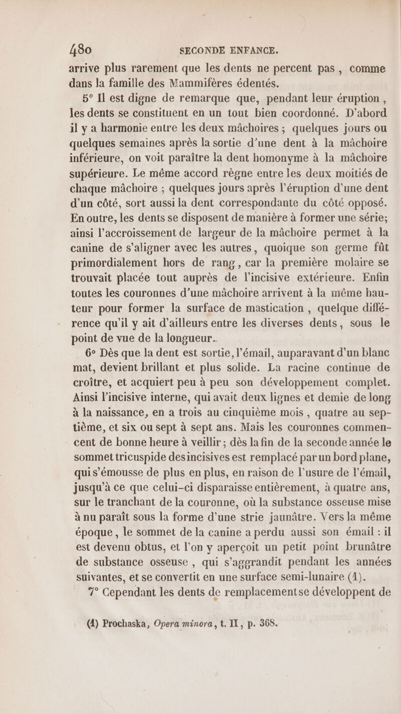 arrive plus rarement que les dents ne percent pas, comme dans la famille des Mammifères édentés. 5° Il est digne de remarque que, pendant leur éruption, les dents se constituent en un tout bien coordonné. D'abord il y à harmonie entre les deux mâchoires ; quelques jours ou quelques semaines après la sortie d’une dent à la mâchoire inférieure, on voit paraître Ia dent homonyme à la mâchoire supérieure. Le même accord règne entre les deux moitiés de chaque mâchoire ; quelques jours après l’éruption d'une dent d'un côté, sort aussi la dent correspondante du côté opposé. En outre, les dents se disposent de manière à former une série; ainsi l'accroissement de largeur de la mâchoire permet à la canine de s’aligner avec les autres, quoique son germe fût primordialement hors de rang, car la première molaire se trouvait placée tout auprès de lincisive extérieure. Enfin toutes les couronnes d’une mâchoire arrivent à la même hau- teur pour former la surface de mastication , quelque diffé- rence qu'il y ait d'ailleurs entre les diverses dents, sous le point de vue de la longueur. 6° Dès que la dent est sortie, l'émail, auparavant d’un blanc mat, devient brillant et plus solide. La racine continue de croître, et acquiert peu à peu son développement complet. Ainsi l’incisive interne, qui avait deux lignes et demie de long à la naissance, en a trois au cinquième mois , quatre au sep- tième, et six ou sept à sept ans. Mais les couronnes commen- cent de bonne heure à veillir ; dès la fin de la seconde année le sommet tricuspide desincisives est remplacé par un bord plane, qui s’émousse de plus en plus, en raison de l'usure de l'émail, jusqu'à ce que celui-ci disparaisse entièrement, à quatre ans, sur le tranchant de la couronne, où la substance osseuse mise à nu paraît sous la forme d'une strie jaunâtre. Vers la même époque , le sommet de la canine a perdu aussi son émail : il est devenu obtus, et l’on y aperçoit un petit point brunâtre de substance osseuse , qui s’aggrandit pendant les années suivantes, et se convertit en une surface semi-lunaire (1). 7° Cependant les dents de remplacementse développent de (4) Prochaska, Opera minora, t. IL, p. 368.