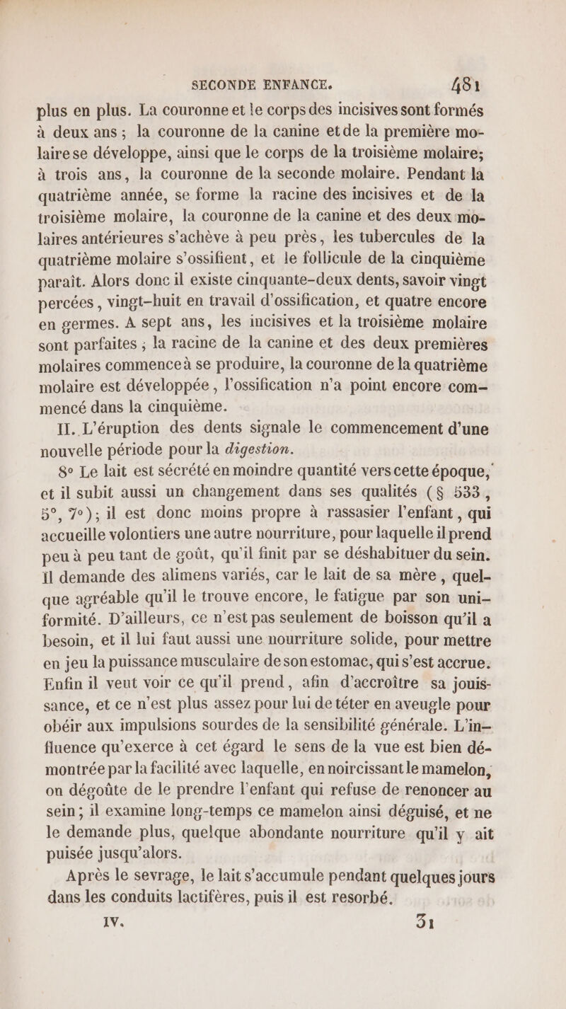 plus en plus. La couronne et le corps des incisives sont formés à deux ans; la couronne de la canine et de la première mo- lairese développe, ainsi que le corps de la troisième molaire; à trois ans, la Couronne de la seconde molaire. Pendant la quatrième année, se forme la racine des mcisives et de la troisième molaire, la couronne de la canine et des deux mo- laires antérieures s'achève à peu près, les tubercules de la quatrième molaire s’ossifient, et le follicule de la cinquième parait. Alors done il existe cinquante-deux dents, savoir vingt percées , vingt-huit en travail d'ossification, et quatre encore en germes. À sept ans, les incisives et la troisième molaire sont parfaites ; la racine de la canine et des deux premières molaires commence à se produire, la couronne de la quatrième molaire est développée, l'ossification n’a point encore com- mencé dans la cinquième. II. L'éruption des dents signale le commencement d'une nouvelle période pour la digestion. 8e Le lait est sécrété en moindre quantité vers cette époque, et il subit aussi un changement dans ses qualités ($ 533, 5°, 7);il est donc moins propre à rassasier l'enfant, qui accueille volontiers une autre nourriture, pour laquelle il prend peu à peu tant de goût, qu'il finit par se déshabituer du sein. il demande des alimens variés, car le lait de sa mère, quel- que agréable qu'il le trouve encore, le fatigue par son uni- formité. D'ailleurs, ce n’est pas seulement de boisson qu’il a besoin, et il lui faut aussi une nourriture solide, pour mettre en jeu la puissance musculaire de son estomac, qui s’est accrue. Enfin il veut voir ce qu'il prend, afin d'accroître sa jouis- sance, et ce n’est plus assez pour lui de téter en aveugle pour obéir aux impulsions sourdes de la sensibilité générale. L'in- fluence qu’exerce à cet égard le sens de la vue est bien dé- montrée par la facilité avec laquelle, en noircissant le mamelon, on dégoûte de le prendre l'enfant qui refuse de renoncer au sein ; il examine long-temps ce mamelon ainsi déguisé, et ne le demande plus, quelque abondante nourriture qu'il y ait puisée jusqu'alors. Après le sevrage, le lait s’'accumule pendant quelques jours dans les conduits lactifères, puis il est resorbé. IV. 31