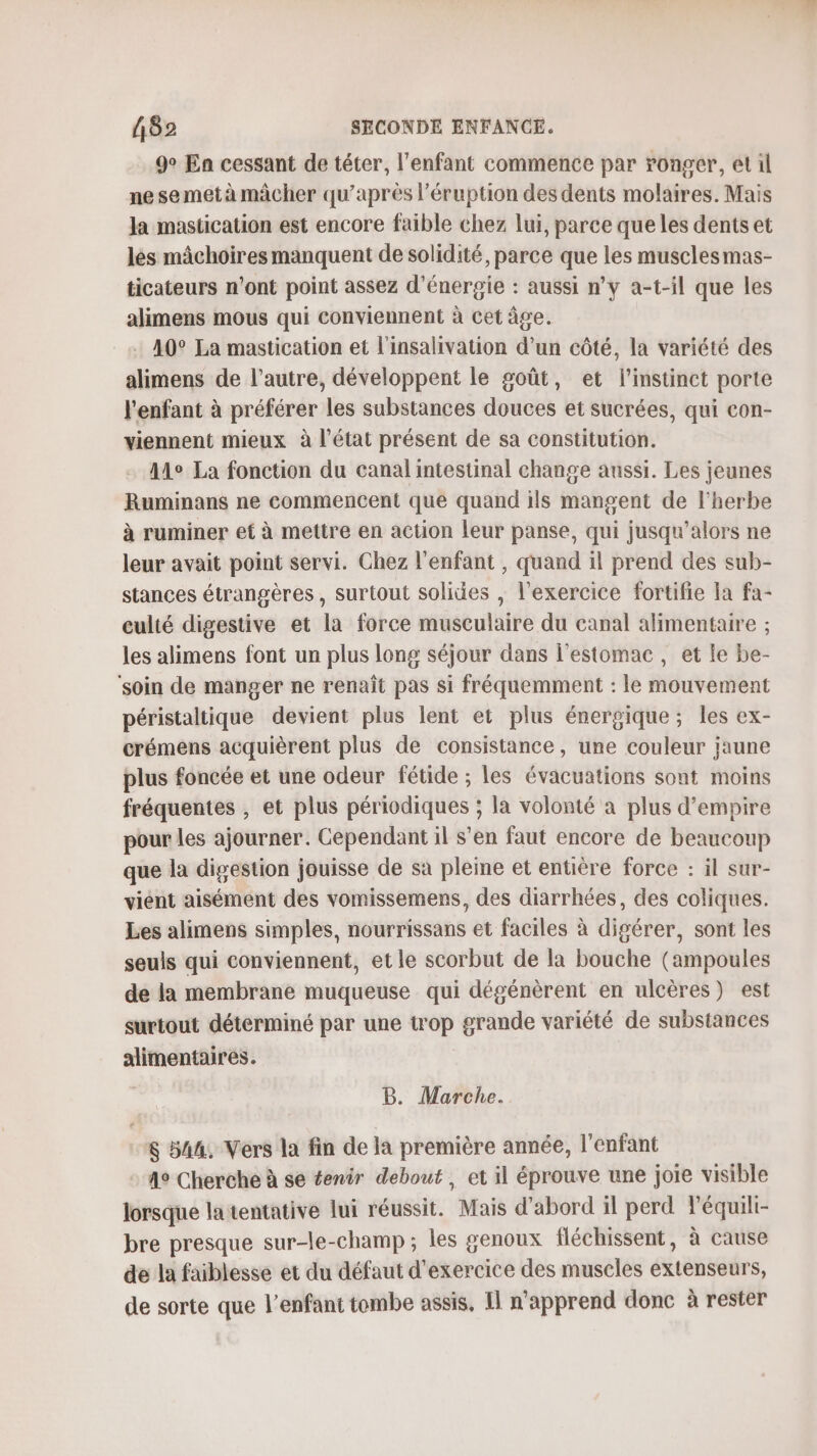 9° Ea cessant de téter, l'enfant commence par ronger, et il ne se met à mâcher qu'après l’éruption des dents molaires. Mais la mastication est encore faible chez lui, parce que les dents et les mâchoires manquent de solidité, parce que les musclesmas- ticateurs n’ont point assez d'énergie : aussi n’y a-t-il que les alimens mous qui conviennent à cet âge. 40° La mastication et l'insalivation d’un côté, la variété des alimens de l’autre, développent le goût, et l'instinct porte l'enfant à préférer les substances douces et sucrées, qui con- viennent mieux à l’état présent de sa constitution. Ale La fonction du canal intestinal change aussi. Les jeunes Ruminans ne commencent que quand ils mangent de l'herbe à ruminer et à mettre en action leur panse, qui jusqu'alors ne leur avait point servi. Chez l'enfant , quand il prend des sub- stances étrangères , surtout solides , l'exercice fortifie La fa- culté digestive et la force musculaire du canal alimentaire ; les alimens font un plus long séjour dans l'estomac, et le be- ‘soin de manger ne renaît pas si fréquemment : le mouvement péristaltique devient plus lent et plus énergique; les ex- crémens acquièrent plus de consistance, une couleur jaune plus foncée et une odeur fétide ; les évacuations sont moins fréquentes , et plus périodiques ; la volonté à plus d’empire pour les ajourner. Cependant il s’en faut encore de beaucoup que la digestion jouisse de sa pleine et entière force : il sur- vient aisément des vomissemens, des diarrhées, des coliques. Les alimens simples, nourrissans et faciles à digérer, sont les seuls qui conviennent, et le scorbut de la bouche (ampoules de la membrane muqueuse qui dégénèrent en ulcères) est surtout déterminé par une trop grande variété de substances alimentaires. B. Marche. $ 54%, Vers la fin de la première année, l'enfant : 4° Cherche à se #enir debout, et il éprouve une joie visible lorsque latentative lui réussit. Mais d’abord il perd léquili- bre presque sur-le-champ ; les genoux fléchissent, à cause de la faiblesse et du défaut d'exercice des muscles extenseurs, de sorte que l'enfant tombe assis, Il n'apprend donc à rester