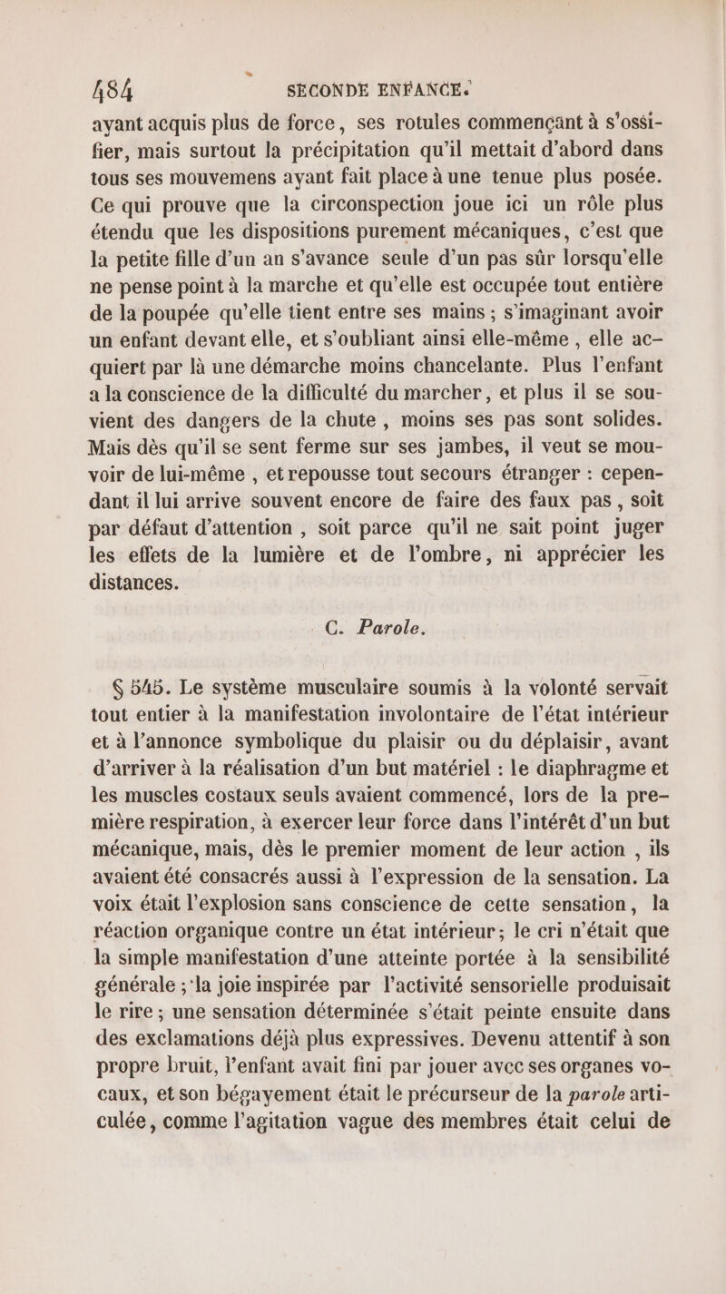 ayant acquis plus de force, ses rotules commençant à s’ossi- fier, mais surtout la précipitation qu’il mettait d’abord dans tous ses mouvemens ayant fait place à une tenue plus posée. Ce qui prouve que la circonspection joue ici un rôle plus étendu que les dispositions purement mécaniques, c’est que la petite fille d’un an s'avance seule d’un pas sûr lorsqu'elle ne pense point à la marche et qu’elle est occupée tout entière de la poupée qu’elle tient entre ses mains ; s’imagimant avoir un enfant devant elle, et s'oubliant ainsi elle-même , elle ac- quiert par là une démarche moins chancelante. Plus l'enfant a la conscience de la difficulté du marcher, et plus il se sou- vient des dangers de la chute, moins ses pas sont solides. Mais dès qu'il se sent ferme sur ses jambes, 1l veut se mou- voir de lui-même , et repousse tout secours étranger : cepen- dant il lui arrive souvent encore de faire des faux pas , soit par défaut d’attention , soit parce qu'il ne sait point juger les effets de la lumière et de l'ombre, ni apprécier les distances. C. Parole. $ 545. Le système musculaire soumis à la volonté servait tout entier à la manifestation involontaire de l’état intérieur et à l’annonce symbolique du plaisir ou du déplaisir, avant d'arriver à la réalisation d’un but matériel : le diaphragme et les muscles costaux seuls avaient commencé, lors de la pre- mière respiration, à exercer leur force dans l'intérêt d’un but mécanique, mais, dès le premier moment de leur action , ils avaient été consacrés aussi à l'expression de la sensation. La voix était l'explosion sans conscience de cette sensation, la réaction organique contre un état intérieur; le cri n’était que la simple manifestation d’une atteinte portée à la sensibilité générale ;'la joie inspirée par l’activité sensorielle produisait le rire ; une sensation déterminée s'était peinte ensuite dans des exclamations déjà plus expressives. Devenu attentif à son propre bruit, enfant avait fini par jouer avec ses organes vo- caux, et son bépayement était le précurseur de la parole arti- culée, comme l'agitation vague des membres était celui de