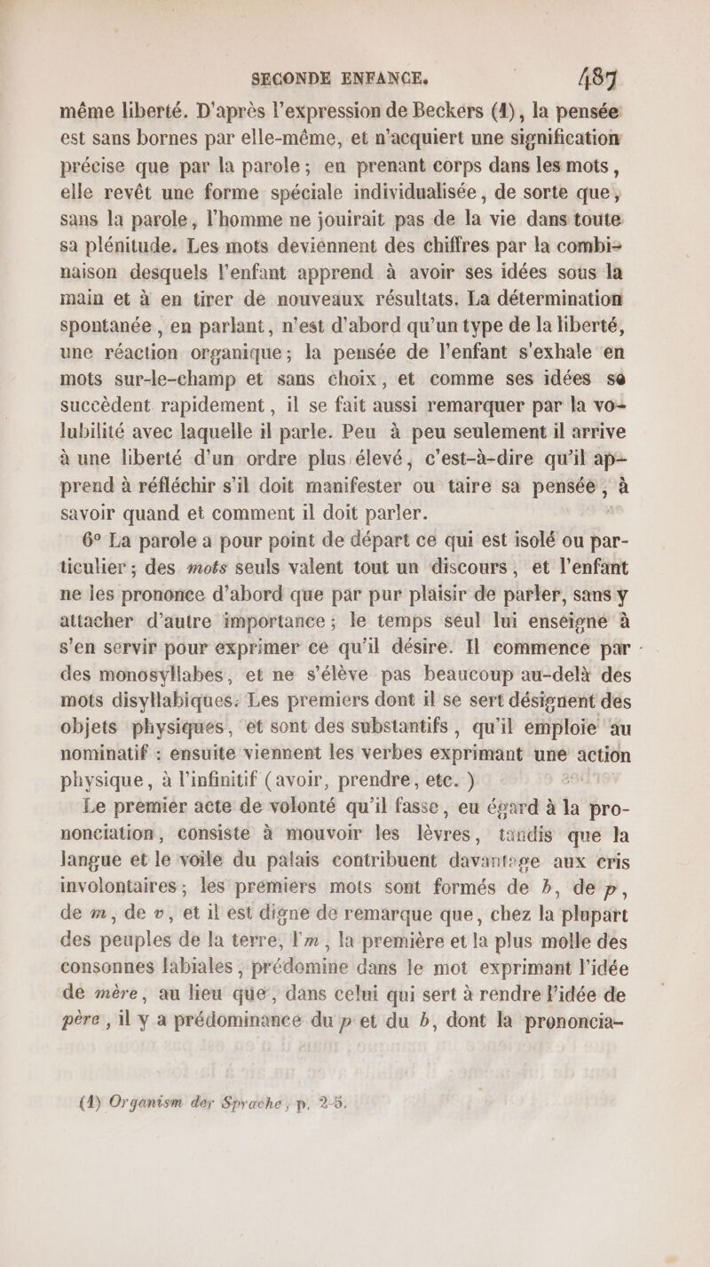 même liberté. D'après l'expression de Beckers (1), la pensée est sans bornes par elle-même, et n’acquiert une signification précise que par la parole; en prenant corps dans les mots, elle revêt une forme spéciale individualisée , de sorte que, sans la parole, l’homme ne jouirait pas de la vie dans toute sa plénitude. Les mots deviennent des chiffres par la combi= naison desquels l'enfant apprend à avoir ses idées sous la main et à en tirer de nouveaux résultats. La détermination spontanée , en parlant, n'est d’abord qu'un type de la liberté, une réaction organique; la pensée de l'enfant s'exhale en mots sur-le-champ et sans choix, et comme ses idées se succèdent. rapidement , il se fait aussi remarquer par la vo- lubilité avec laquelle il parle. Peu à peu seulement il arrive à une liberté d’un ordre plus élevé, c'est-à-dire qu'il ap- prend à réfléchir s’il doit manifester ou taire sa dr 4 à savoir quand et comment 1l doit parler. 6° Ea parole a pour point de départ ce qui est isolé ou par- ticulier ; des mots seuls valent tout un discours, et l'enfant ne les prononce d’abord que par pur plaisir de parler, sans y attacher d'autre importance ; le temps seul lui enséigné à s'en servir pour exprimer ce qu'il désire. Il commence par - des monosvliabes, et ne s'élève pas beaucoup au-delà des mots disyllabiques: Les premiers dont il se sert désignent des objets physiques, et sont des substantifs, qu'il émploie ‘au nominatif : ensuite viennent les verbes exprimant une action physique, à l’infinitif (avoir, prendre, etc. ) Le premier acte de volonté qu’il fasse, eu égard à la pro- nonciation, COnsiste à mouvoir les lèvres, tandis que la Jangue et le voile du palais contribuent davantise aux cris involontaires ; les prémiérs mots sont formés de b, de p, de #, de v, et 1l est digne de remarque que, chez la plupart des peuples de la terre, Fm , la première et la plus molle des consonnes labiales , prédomine dans le mot exprimant l’idée de mère, au lieu que, dans celui qui sert à rendre Pidée de père , 1 y à prédominance du p et du b, dont la prononcia- (1) Organism der Sprache ; p. 2-5.