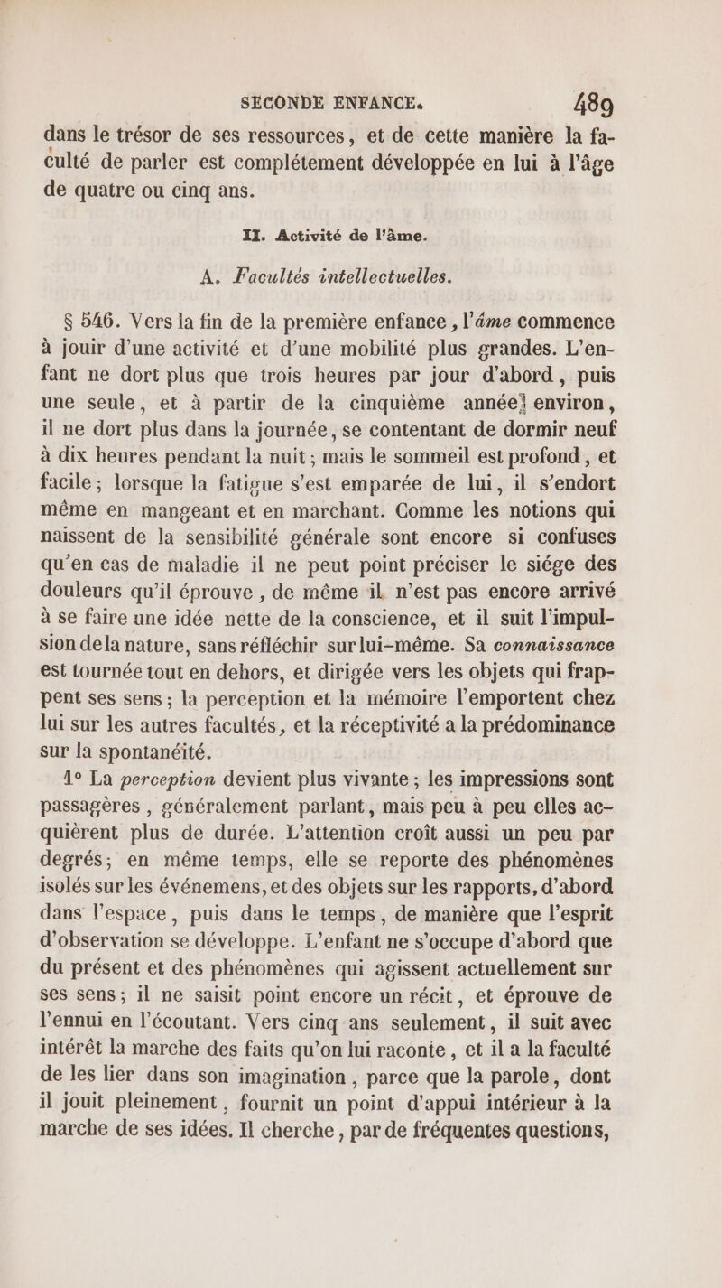 dans le trésor de ses ressources, et de cette manière la fa- culié de parler est complétement développée en lui à l’âge de quatre ou cinq ans. IT. Activité de l'âme. A. Facultés intellectuelles. $ 546. Vers la fin de la première enfance , l’éme commence à jouir d’une activité et d’une mobilité plus grandes. L’en- fant ne dort plus que trois heures par jour d’abord, puis une seule, et à partir de la cinquième année environ, il ne dort plus dans la journée, se contentant de dormir neuf à dix heures pendant la nuit; mais le sommeil est profond , et facile ; lorsque la fatigue s’est emparée de lui, il s’endort même en mangeant et en marchant. Comme les notions qui naissent de la sensibilité générale sont encore si confuses qu'en cas de maladie il ne peut point préciser le siége des douleurs qu’il éprouve , de même iL n’est pas encore arrivé à se faire une idée nette de la conscience, et il suit l’impul- sion dela nature, sansréfléchir surlui-même. Sa connaissance est tournée tout en dehors, et dirigée vers les objets qui frap- pent ses sens ; la perception et la mémoire l’emportent chez lui sur les autres facultés, et la réceptivité a la prédominance sur la spontanéité. 1° La perception devient plus vivante ; les impressions sont passagères , généralement parlant, mais peu à peu elles ac- quièrent plus de durée. L’attention croît aussi un peu par degrés; en même temps, elle se reporte des phénomènes isolés sur les événemens, et des objets sur les rapports, d’abord dans l’espace, puis dans le temps, de manière que l'esprit d'observation se développe. L'enfant ne s'occupe d’abord que du présent et des phénomènes qui agissent actuellement sur ses sens ; il ne saisit point encore un récit, et éprouve de l'ennui en l’écoutant. Vers cinq ans seulement, il suit avec intérêt la marche des faits qu'on lui raconte , et il a la faculté de les lier dans son imagination , parce que la parole, dont il jouit pleinement , fournit un point d'appui intérieur à la marche de ses idées. Il cherche , par de fréquentes questions,