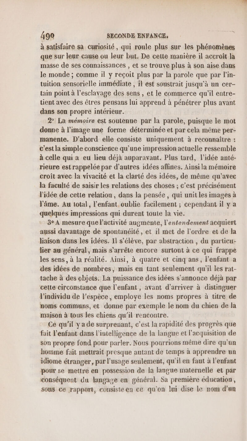 à satisfaire sa curiosité, qui roule plus sur les phénomènes que sur leur cause ou leur but. De cette manière il aceroît la masse de ses connaissances , et se trouve plus à son aise dans le monde ; comme il y reçoit plus par la parole que par l’in- tuition sensorielle immédiate , il est soustrait jusqu’à un cer- tain point à l'esclavage des sens , et le commerce qu’il entre- tient avec des êtres pensans lui apprend à pénétrer plus avant dans son propre intérieur. 2° La mémoire est soutenue par la parole, puisque le mot donne à l’image une forme déterminée et par cela même per- manente. D’abord elle consiste uniquement à reconnaître : c’est la simple conscience qu’une impression actuelle ressemble à celle qui a eu lieu déjà auparavant. Plus tard, l’idée anté- rieure est rappelée par d’autres idées aflines. Ainsi la mémoire croît avec la vivacité et la clarté des idées, de même qu'avec la faculté de saisir les relations des choses ; c’est précisément l'idée de cette relation , dans la pensée, qui unit les images à l'âme. Au total, l'enfant. oublie facilement ; cependant il v a quelques impressions qui durent toute la vie. 3° À mesure que lactivité augmente, l'entendement acquiert aussi davantage de spontanéité, et 1l met de l’ordre et de la liaison dans les idées. Il s'élève, par abstraction , du particu- lier au général, mais s'arrête encore surtout à ce qui frappe les sens, à la réalité. Ainsi, à quatre et cinq ans, l'enfant a des idées de nombres, maïs en tant seulement qu'il les rat- tache à des objets: La puissance des idées s'annonce déjà par celte circonstance que l'enfant, avant d'arriver à distinguer l'individu de l’espèce, employe les noms propres à titre de noms communs, et donne par exemple le nom du chien de la maison à tous les chiens qu’il rencontre. Ce qu’il y a de surprenant, c'est la rapidité des progrès que fait l'enfant dans l’intellisence de la langue et l'acquisition de son propre fond pour parler. Nous pourrions même dire qu'un homme fait méttrait presque autant de temps à apprendre un idiome étranger, par l'usage seulement, qu'il en faut à l'enfant pour se mettre en possession de la langue maternelle et par conséquent du langage en général. Sa première éducation, sous Ce rapport, consiste en ce qu'on lui dise le nom d’un