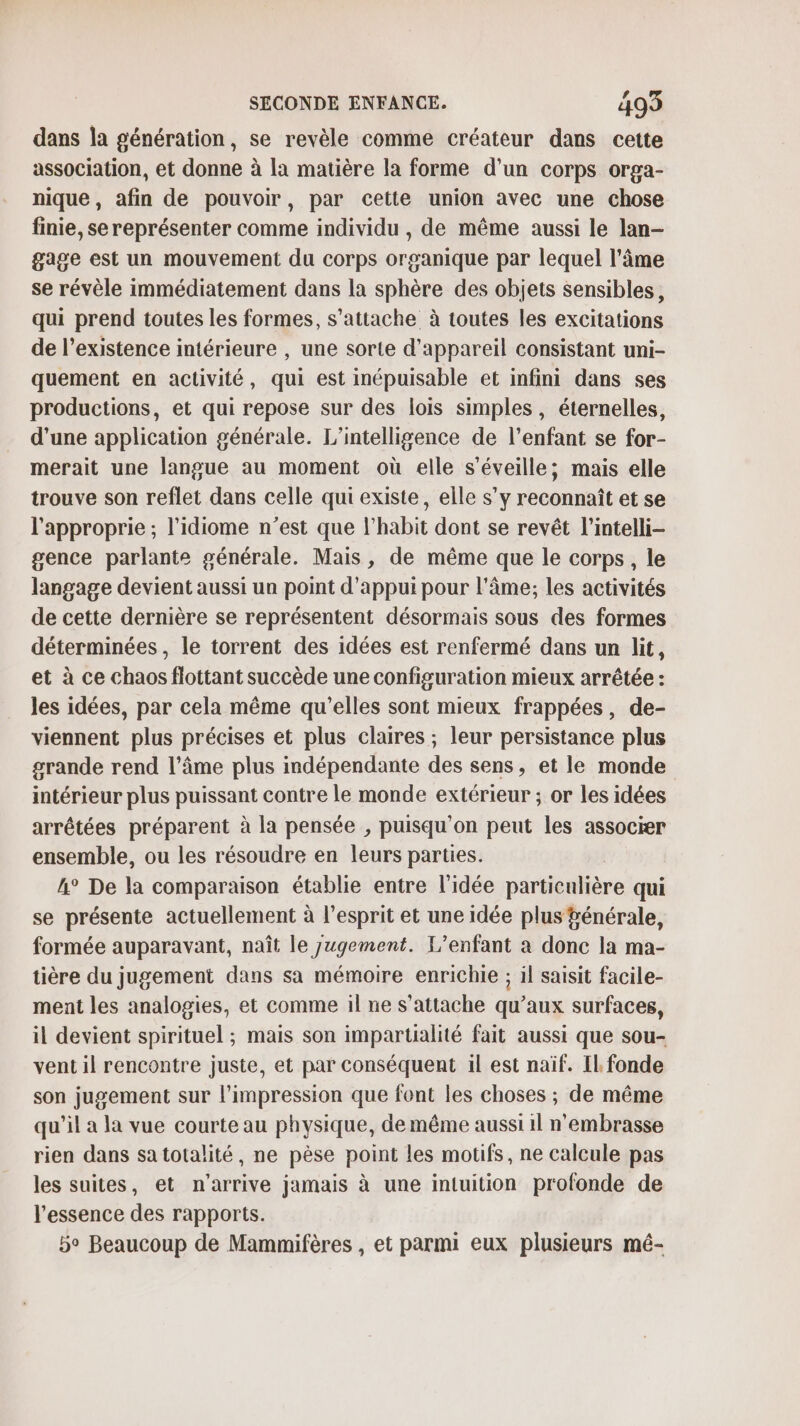 dans la génération, se revèle comme créateur dans cette association, et donne à la matière la forme d'un corps orga- nique, afin de pouvoir, par cette union avec une chose finie, se représenter comme individu , de même aussi le lan- gage est un mouvement du corps organique par lequel l’âme se révèle immédiatement dans la sphère des objets sensibles, qui prend toutes les formes, s'attache à toutes les excitations de l'existence intérieure , une sorte d'appareil consistant uni- quement en activité, qui est inépuisable et infini dans ses productions, et qui repose sur des lois simples, éternelles, d’une application générale. L'intelligence de l’enfant se for- merait une langue au moment où elle s'éveille; mais elle trouve son reflet dans celle qui existe, elle s’y reconnaît et se l'approprie ; l’idiome n’est que l’habit dont se revêt l’intelli- gence parlante générale. Mais, de même que le corps, le langage devient aussi un point d’appui pour l'âme; les activités de cette dernière se représentent désormais sous des formes déterminées, le torrent des idées est renfermé dans un lit, et à ce chaos flottant succède une configuration mieux arrêtée : les idées, par cela même qu’elles sont mieux frappées, de- viennent plus précises et plus claires ; leur persistance plus grande rend l’âme plus indépendante des sens, et le monde intérieur plus puissant contre le monde extérieur ; or les idées arrêtées préparent à la pensée , puisqu'on peut les associer ensemble, ou les résoudre en leurs parties. A° De la comparaison établie entre l’idée particulière qui se présente actuellement à l'esprit et une idée plus fénérale, formée auparavant, naît le jugement. L'enfant à donc la ma- tière du jugement dans sa mémoire enrichie ; il saisit facile- ment les analogies, et comme il ne s'attache qu'aux surfaces, il devient spirituel ; mais son impartialité fait aussi que sou- vent il rencontre juste, et par conséquent il est naïf. Il. fonde son jugement sur l'impression que font les choses ; de même qu'il a la vue courte au physique, de même aussi 1l n'embrasse rien dans satotalité, ne pèse point les motifs, ne calcule pas les suites, et n'arrive jamais à une intuition profonde de l'essence des rapports. 5° Beaucoup de Mammifères , et parmi eux plusieurs mé-