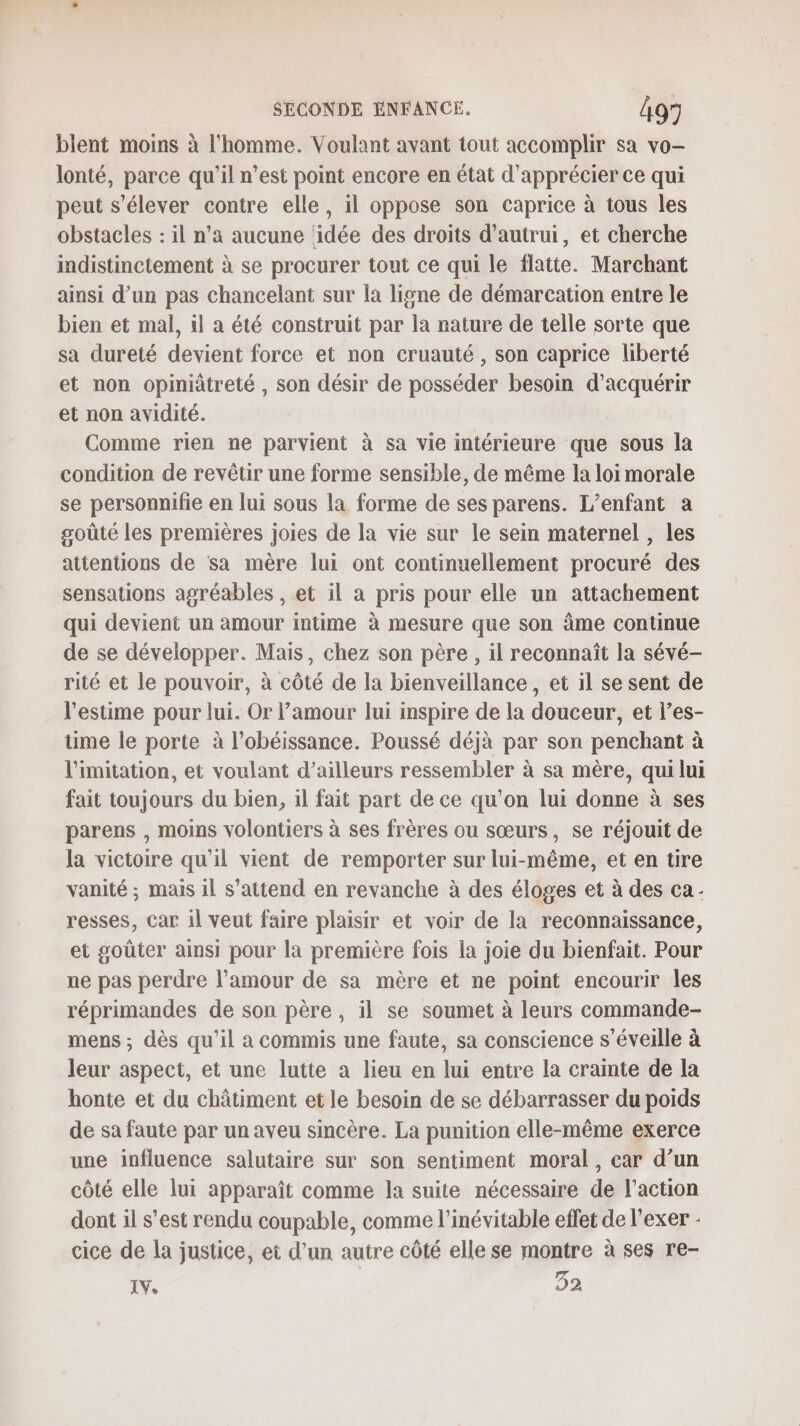 blent moins à l'homme. Voulant avant tout accomplir sa vo- lonté, parce qu'il n’est point encore en état d'apprécier ce qui peut s'élever contre elle, il oppose son caprice à tous les obstacles : il n’a aucune ‘idée des droits d'autrui, et cherche indistinctement à se procurer tout ce qui le flatte. Marchant ainsi d’un pas chancelant sur la ligne de démarcation entre le bien et mal, il a été construit par la nature de telle sorte que sa dureté devient force et non cruauté , son caprice liberté et non opiniâtreté , son désir de posséder besoin d'acquérir et non avidité. Comme rien ne parvient à sa vie intérieure que sous la condition de revêtir une forme sensible, de même la loi morale se personnifie en lui sous la forme de ses parens. L'enfant a goûté les premières joies de la vie sur le sein maternel , les attentions de sa mère lui ont continuellement procuré des sensations agréables , et il a pris pour elle un attachement qui devient un amour intime à mesure que son âme continue de se développer. Mais, chez son père, il reconnaît la sévé- rité et le pouvoir, à côté de la bienveillance, et il se sent de l'estime pour lui. Or l’amour lui inspire de la douceur, et l’es- time le porte à l’obéissance. Poussé déjà par son penchant à l'imitation, et voulant d’ailleurs ressembler à sa mère, qui lui fait toujours du bien, il fait part de ce qu'on lui donne à ses parens , moins volontiers à ses frères ou sœurs, se réjouit de la victoire qu'il vient de remporter sur lui-même, et en tire vanité ; mais 1l s'attend en revanche à des éloges et à des ca- resses, car il veut faire plaisir et voir de la reconnaissance, et goûter ainsi pour la première fois la joie du bienfait. Pour ne pas perdre l’amour de sa mère et ne point encourir les réprimandes de son père, il se soumet à leurs commande- mens ; dès qu’il a commis une faute, sa conscience s’éveille à leur aspect, et une lutte a lieu en lui entre la crainte de la honte et du châtiment et le besoin de se débarrasser du poids de sa faute par un aveu sincère. La punition elle-même exerce une influence salutaire sur son sentiment moral, car d’un côté elle lui apparaît comme la suite nécessaire de l’action dont il s’est rendu coupable, comme l’inévitable effet de l’exer - cice de la justice, et d’un autre côté elle se montre à ses re- IV. 32