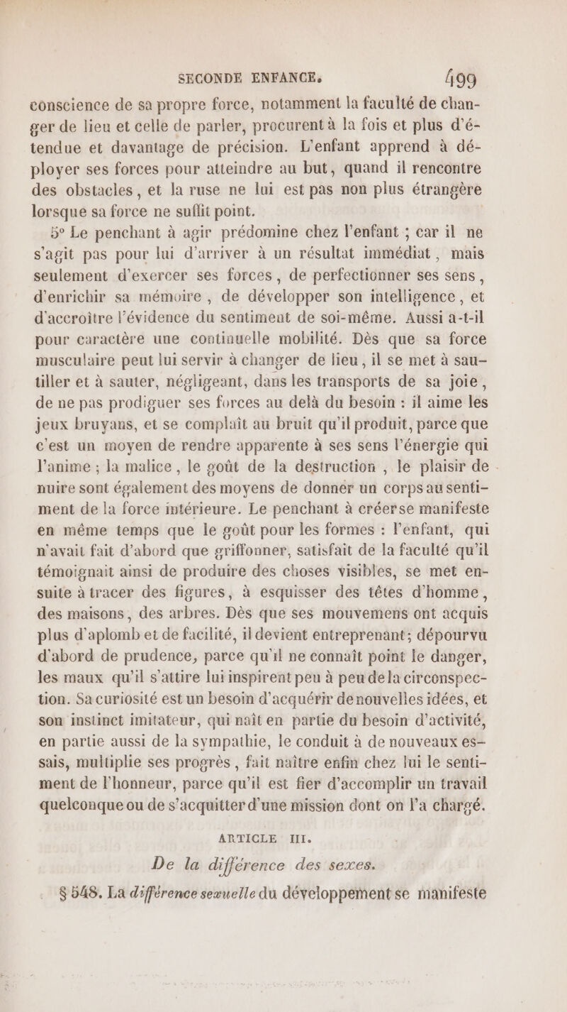 conscience de sa propre force, notamment la faculté de chan- ger de lieu et celle de parler, procurent à la fois et plus d’é- tendue et davantage de précision. L'enfant apprend à dé- ployer ses forces pour atteindre au but, quand il rencontre des obstacles, et la ruse ne lui est pas non plus étrangère lorsque sa force ne suflit point. | 5° Le penchant à agir prédomine chez l'enfant ; car il ne s'agit pas pour lui d'arriver à un résultat immédiat, mais seulement d'exercer ses forces, de perfectionner ses sens, d'enrichir sa mémoire , de développer son intelligence, et d'accroitre l’évidence du sentiment de soi-même. Aussi a-t-il pour caractère une continuelle mobilité. Dès que sa force musculaire peut lui servir à changer de lieu, il se met à sau- tiller et à sauter, négligeant, dans les transports de sa joie, de ne pas prodiguer ses forces au delà du besoin : il aime les jeux bruyans, et se complait au bruit qu'il produit, parce que c'est un moyen de rendre apparente à ses sens l'énergie qui l'anime ; la malice , le soût de la destruction , le plaisir de nuire sont également des moyens de donner un corps au senti- ment de la force imtérieure. Le penchant à créerse manifeste en même temps que le goût pour les formes : l'enfant, qui n'avait fait d’abord que griffonner, satisfait de la faculté qu’il témoignait ainsi de produire des choses visibles, se met en- suite à tracer des figures, à esquisser des têtes d'homme, des maisons, des arbres. Dès que ses mouvemens ont acquis plus d’aplomb et de facilité, il devient entreprenant; dépourvu d'abord de prudence, parce qu'il ne connaît point le danger, les maux qu’il s’attire lui mspirent peu à peu dela circonspec- tion. Sa curiosité est un besoin d'acquérir denouvelles idées, et son instinct imitateur, qui naît en parte du besoin d'activité, en partie aussi de la sympathie, le conduit à de nouveaux es- sais, multiplie ses progrès , fait naître enfin chez lui le senti- ment de l'honneur, parce qu'il est fier d'accomplir un travail quelconque ou de s'acquitter d’une mission dont on l’a chargé. ARTICLE III. De la différence des sexes. $ 548. La différence sexuelle du développement se manifeste