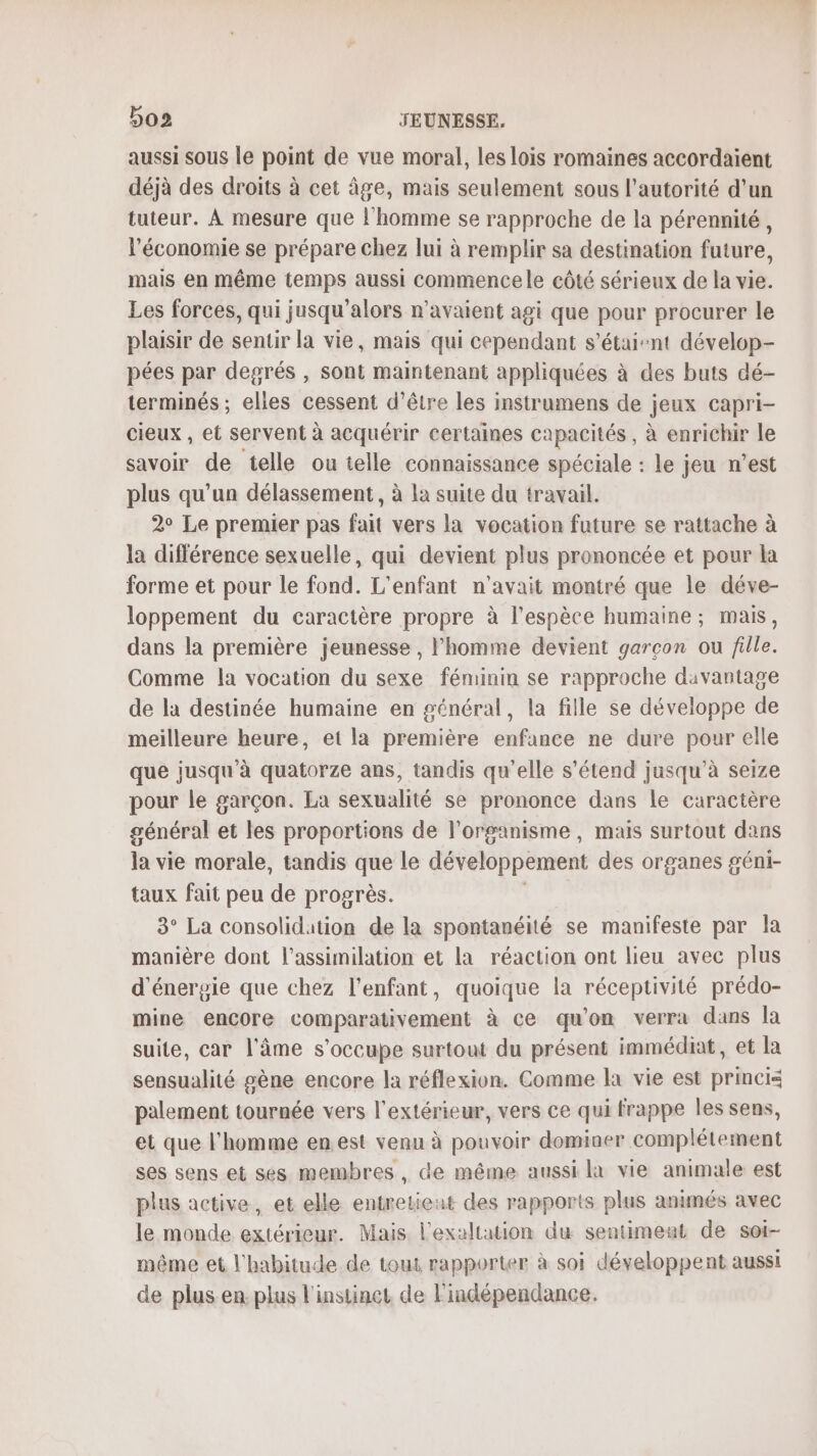 aussi sous le point de vue moral, les lois romaines accordaient déjà des droits à cet âge, mais seulement sous l'autorité d’un tuteur. À mesure que l'homme se rapproche de la pérennité, l’économie se prépare chez lui à remplir sa destination future, mais en même temps aussi commencele côté sérieux de la vie. Les forces, qui jusqu'alors n'avaient agi que pour procurer le plaisir de sentir la vie, mais qui cependant s'étaient dévelop- pées par degrés , sont maintenant appliquées à des buts dé- terminés ; elles cessent d’être les instrumens de jeux capri- cieux , et servent à acquérir certaines capacités , à enrichir le savoir de telle ou telle connaissance spéciale : le jeu n’est plus qu'un délassement, à la suite du travail. 2° Le premier pas fait vers la vocation future se rattache à la différence sexuelle, qui devient plus prononcée et pour la forme et pour le fond. L'enfant n'avait montré que le déve- loppement du caractère propre à l'espèce humaine; mais, dans la première jeunesse , l'homme devient garcon ou fille. Comme la vocation du sexe féminin se rapproche davantage de la destinée humaine en général, la fille se développe de meilleure heure, et la première enfance ne dure pour elle que jusqu'à quatorze ans, tandis qu'elle s'étend jusqu’à seize pour le garçon. La sexualité se prononce dans le caractère général et les proportions de l'organisme, mais surtout dans la vie morale, tandis que le développement des organes géni- taux fait peu de progrès. 3° La consolidation de la spontanéité se manifeste par la manière dont l’assimilation et la réaction ont lieu avec plus d'énergie que chez l'enfant, quoique la réceptivité prédo- mine encore comparativement à ce qu'on verra dans la suite, car l'âme s'occupe surtout du présent immédiat, et la sensualité gène encore la réflexion. Comme la vie est princis palement tournée vers l'extérieur, vers ce qui frappe les sens, et que l'homme en.est venu à pouvoir domiaer complétement ses sens et ses membres, de même aussi là vie animale est plus active, et elle entretieat des rapports plus animés avec le monde extérieur. Mais l'exaltation du sentimeat de sot- même et l'habitude de tout rapporter à soi développent aussi de plus en. plus l'instinet de l'indépendance.