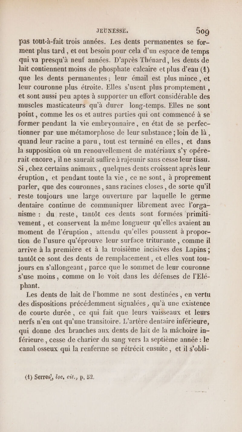 JEUNESSE, 5og pas tout-à-fait trois années. Les dents permanentes se for- ment plus tard , et ont besoin pour cela d’un espace de temps qui va presqu’à neuf années. D’après Thénard, les dents de lait contiennent moins de phosphate calcaire et plus d'eau (4) que les dents permanentes; leur émail est plus mince , et leur couronne plus étroite. Elles s’usent plus promptement , et sont aussi peu aptes à supporter un effort considérable des muscles masticateurs qu'à durer long-temps. Elles ne sont point, comme les os et autres parties qui ont commencé à se former pendant la vie embryonnaire, en état de se perfec- tionner par une métamorphose de leur substance ; loin de là, quand leur racine a paru, tout est terminé en elles, et dans la supposition où un renouvellement de matériaux s’y opére- rait encore, ilne saurait suflire à rajeunir sans cesse leur tissu. Si , Chez certains animaux , quelques dents croissent après leur éruption, et pendant toute la vie, ce ne sont, à proprement parler, que des couronnes, sans racines closes, de sorte qu'il reste toujours une large ouverture par laquelle le germe dentaire continue de communiquer librement avec l’orga- nisme : du reste, tantôt ces dents sont formées ‘primiti- vement , et conservent la même longueur qu'elles avaient au moment de l’éruption, attendu qu’elles poussent à propor- tion de l’usure qu’éprouve leur surface triturante , comme il arrive à la première et à la troisième incisives des Lapins ; tantôt ce sont des dents de remplacement , et elles vont tou- jours en s’allongeant , parce que le sommet de leur couronne s’use moins, comme on le voit dans les défenses de l’'Elé- phant. Les dents de lait de l’homme ne sont destinées , en vertu des dispositions précédemment signalées , qu’à une existence de courte durée, ce qui fait que leurs vaisseaux et leurs nerfs n’en ont qu'une transitoire. L’artère dentaire inférieure, qui donne des branches aux dents de lait de la mâchoire in- férieure , cesse de charier du sang vers la septième année : le canal osseux qui la renferme se rétrécit ensuite, et il s’obli- (A) Serres! £oe, cit,, p, 52.