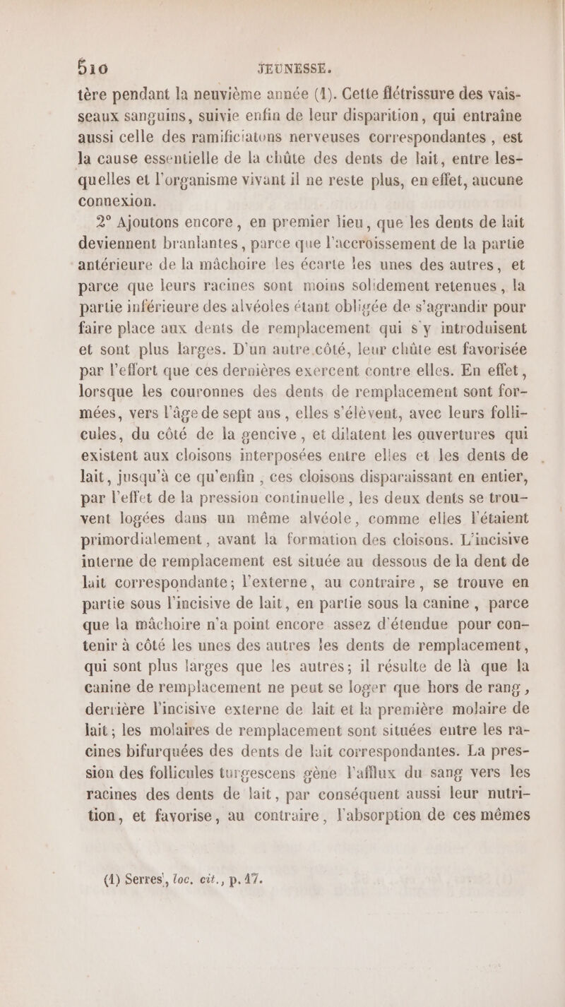 tère pendant la neuvième année (1). Cette flétrissure des vais- seaux sanguins, suivie enfin de leur disparition, qui entraîne aussi celle des ramificiatons nerveuses correspondantes , est Ja cause essentielle de la chûte des dents de lait, entre les- quelles et l'organisme vivant il ne reste plus, en effet, aucune connexion. 2° Ajoutons encore, en premier lieu, que les dents de lait deviennent branlantes, parce que l'accroissement de la partie antérieure de la mâchoire les écarte les unes des autres, et parce que leurs racines sont moins solidement retenues , la partie inférieure des alvéoles étant obligée de s’agrandir pour faire place aux dents de remplacement qui s y introduisent et sont plus larges. D'un autre côté, leur chüûte est favorisée par l'effort que ces dernières exercent contre elles. En effet, lorsque les couronnes des dents de remplacement sont for- mées, vers l'âge de sept ans , elles s'élèvent, avec leurs folli- cules, du côté de la gencive , et dilatent les ouvertures qui existent aux cloisons interposées entre elles et les denis de lait, jusqu'à ce qu'enfin , ces cloisons disparaissant en entier, par l'effet de la pression conuinuelle, les deux dents se trou- vent logées dans un même alvéole, comme elles l'étaient primordialement, avant la formation des cloisons. L’incisive interne de remplacement est située au dessous de la dent de hit correspondante; l’externe, au contraire, se trouve en partie sous l'incisive de lait, en partie sous la canine , parce que la mâchoire n’a point encore assez d'étendue pour con- tenir à côté les unes des autres les dents de remplacement, qui sont plus larges que les autres; il résulte de là que la canine de remplacement ne peut se loger que hors de rang, derrière l'incisive externe de lait et la première molaire de lait; les molaires de remplacement sont situées entre les ra- cines bifurquées des dents de lait correspondantes. La pres- sion des follicules turgescens sène l'afflux du sang vers les racines des dents de lait, par conséquent aussi leur nutri- tion, et favorise, au contraire, l'absorption de ces mêmes