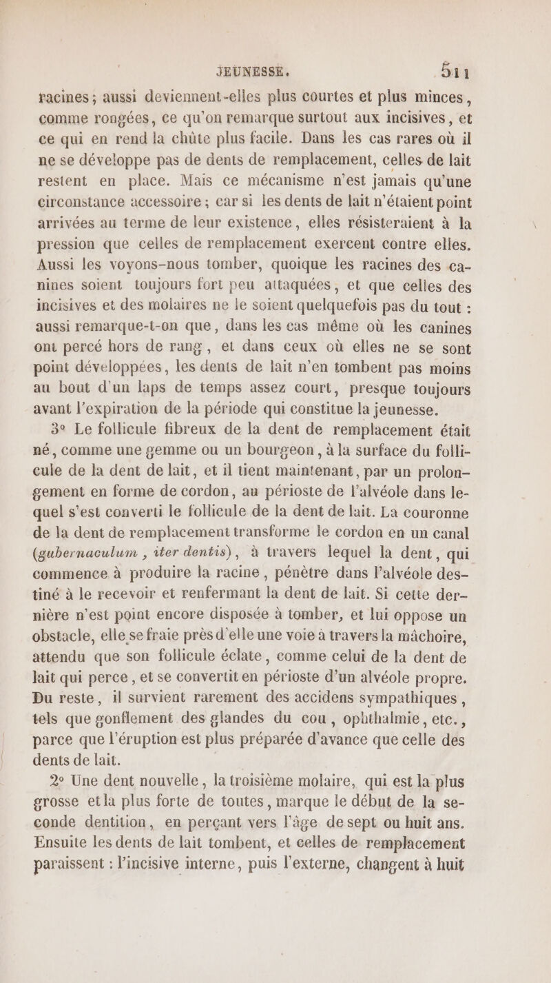 racines ; aussi deviennent-elles plus courtes et plus minces, comme rongées, Ce qu’on remarque surtout aux incisives , et ce qui en rend la chüûte plus facile. Dans les cas rares où il ne se développe pas de dents de remplacement, celles de lait restent en place. Mais ce mécanisme n'est jamais qu'une circonstance accessoire ; car si les dents de lait n'étaient point arrivées au terme de leur existence, elles résisteraient à la pression que celles de remplacement exercent contre elles. Aussi les voyons-nous tomber, quoique les racines des .ca- nines soient toujours fort peu attaquées, et que celles des incisives et des molaires ne le soient quelquefois pas du tout : aussi remarque-t-on que, dans les cas même où les canines ont percé hors de rang, et dans ceux où elles ne se sont point développées, les dents de lait n’en tombent pas moins au bout d'un laps de temps assez court, presque toujours avant l’expiration de la période qui constitue la jeunesse. 3° Le follicule fibreux de la dent de remplacement était né, comme une £emme ou un bourgeon, à la surface du folli- cule de la dent de lait, et il tient maintenant, par un prolon- gement en forme de cordon, au périoste de l’alvéole dans le- quel s'est converti le follicule de la dent de lait. La couronne de la dent de remplacement transforme le cordon en un canal (gubernaculum , iter dentis), à travers lequel la dent, qui commence à produire la racine , pénètre dans l’alvéole des- tiné à le recevoir et renfermant la dent de lait. Si cette der- nière n’est point encore disposée à tomber, et lui oppose un obstacle, elle se fraie près d'elle une voie à travers la mâchoire, attendu que son follicule éclate, comme celui de la dent de lait qui perce , et se convertit en périoste d’un alvéole propre. Du reste, il survient rarement des accidens sympathiques , tels que gonflement des glandes du cou, ophthalmie, etc., parce que l’éruption est plus préparée d'avance que celle des dents de lait. 2° Une dent nouvelle, la troisième molaire, qui est la plus grosse et la plus forte de toutes, marque le début de la se- conde dentition, en perçant vers l'âge de sept ou huit ans. Ensuite les dents de lait tombent, et celles de remplacement paraissent : l’incisive interne, puis l’externe, changent à huit