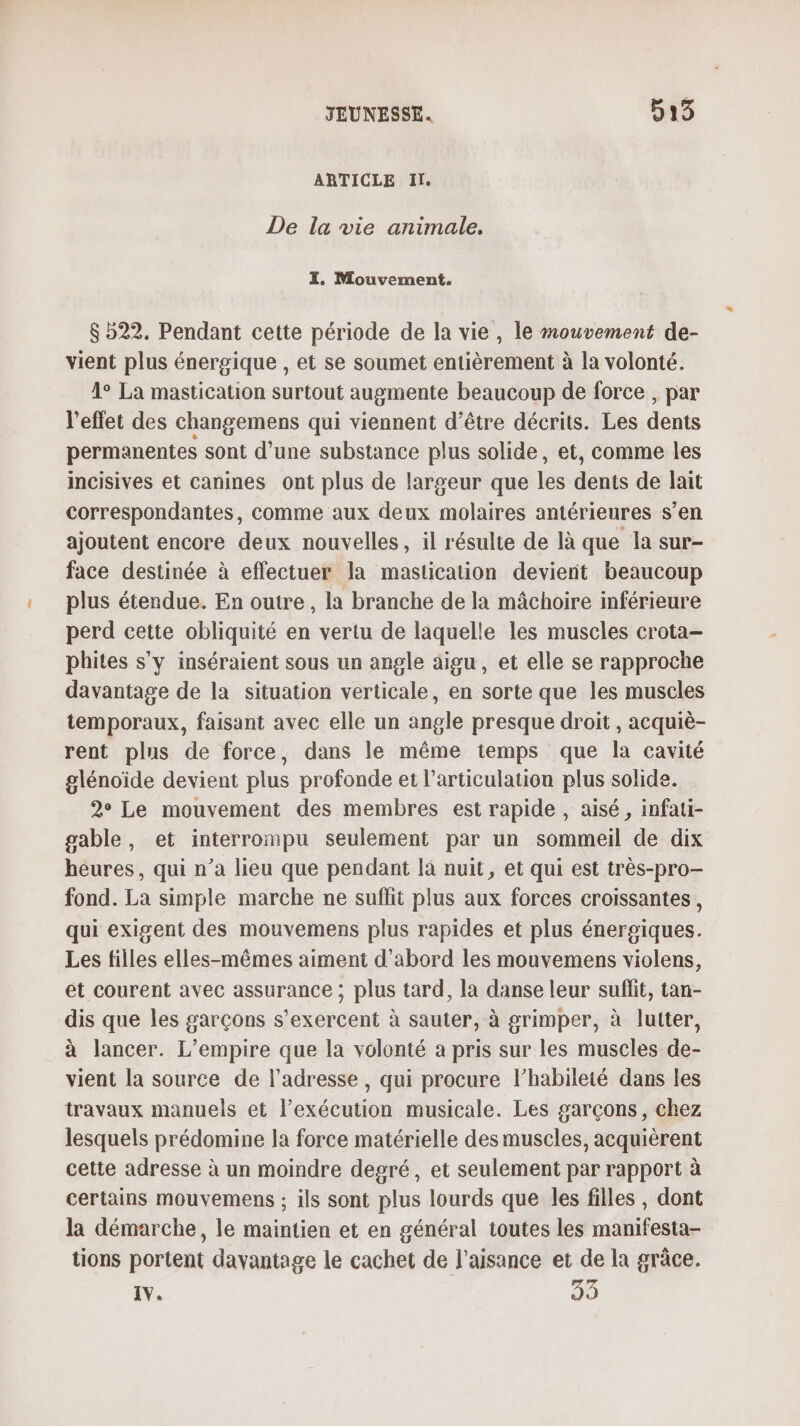 ARTICLE IL De la vie animale. I. Mouvement. $ 522. Pendant cette période de la vie, le mouvement de- vient plus énergique , et se soumet entièrement à la volonté. 1° La mastication surtout augmente beaucoup de force , par l'effet des changemens qui viennent d’être décrits. Les dents permanentes sont d’une substance plus solide, et, comme les incisives et canines ont plus de largeur que les dents de lait correspondantes, comme aux deux molaires antérieures s’en ajoutent encore deux nouvelles, il résulte de là que la sur- face destinée à effectuer la mastication devient beaucoup plus étendue. En outre, la branche de la mâchoire inférieure perd cette obliquité en vertu de laquelle les muscles crota- phites s'y inséraient sous un angle aigu, et elle se rapproche davantage de la situation verticale, en sorte que les muscles temporaux, faisant avec elle un angle presque droit, acquiè- rent plus de force, dans le même temps que la cavité glénoide devient plus profonde et l’articulation plus solide. 2° Le mouvement des membres est rapide , aisé, infati- gable, et interrompu seulement par un sommeil de dix heures, qui n’a lieu que pendant la nuit, et qui est très-pro- fond. La simple marche ne suflit plus aux forces croissantes , qui exigent des mouvemens plus rapides et plus énergiques. Les filles elles-mêmes aiment d'abord les mouvemens violens, et courent avec assurance ; plus tard, la danse leur suflit, tan- dis que les garçons s’exercent à sauter, à grimper, à lutter, à lancer. L'empire que la volonté a pris sur les muscles de- vient la source de l'adresse, qui procure l’habileté dans les travaux manuels et l’exécution musicale. Les garçons, chez lesquels prédomine la force matérielle des muscles, acquièrent cette adresse à un moindre degré, et seulement par rapport à certains mouvemens ; ils sont plus lourds que les filles , dont la démarche, le maintien et en général toutes les manifesta- tions portent davantage le cachet de l’aisance et de la grâce.