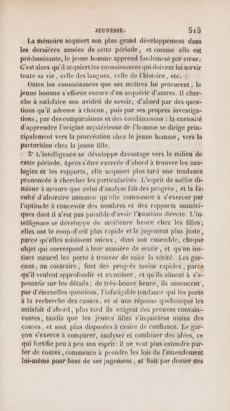 La mémoire acquiert son plus grand développement dans les dernières années de cette période, et comme elle est prédominante, le jeune homme apprend facilement par cœur. C'est alors qu'il acquiertles connaissances qui doivent lui servir toute sa vie, celle des langues, celle de l'histoire, ete. : Outre les connaissances que ses maîtres lui procurent , le jeune homme s’efloree encore d’en acquérir d’autres. Il cher- che à satisfaire son avidité de savoir, d’abord par des ques- tions qu'il adresse à chacun, puis par ses propres investiga- tions , par des comparaisons et des combinaisons : la Curiosité d'apprendre l’origine mystérieuse de l’homme se dirige prin- cipalement vers la procréation chez le jeune homme, vers la parturition chez la jeune fille. 2° L'intelligence se développe davantage vers le milieu de cette période, Après s'être exercée d'abord à trouver les ana- logies et les rapports, elle acquiert plus tard une tendance prononcée à chercher les particularités. L'esprit de saillie di- iaue à mesure que celui d'analyse fäit des progrès, et la fa: culté d'abstraire annonce qu'elle commence à s'exercer par aptitude à concevoir des nombres et des rapports numéri- ques dont il n’est pas possible d’avoir ltuition directe. L’in- tellisence se développe de meilleure heure chez les filles ; elles ont le coup-d'œil plus rapide et le jugement plus juste, parce qu'elles saisissent mieux, dans son ensemble, chaque objet qui correspond à leur manière de sentir , et qu’un ins- tinct naturel les porte à trouver de suite la vérité. Les gar- cons, au contraire, font des progrès moins rapides, parce qu'il veulent approfondir et examiner, et qu'ils aiment à s’a- pesantir sur les détails; de très-bonne heure, ils annoncent, par d’éternelles questions, l'infatisable tendance qui les porte à la recherche des causes, et si une réponse quelconque les satisfait d'abord, plus tard ils exigent des preuves convain- Cantes, tandis que les jeunes filles s'inquiètent moins des causes , et sont plus disposées à croire de confiance. Le gar- çon s'exerce à comparer, analyser et combiner des idées, ce qui fortifie peu à peu son esprit: il ne veut plus entendre par- Jer dé contes , commencé à prendre les lois de l’entendement lai-mêmé pour base de ses jugemens , et finit par douter des