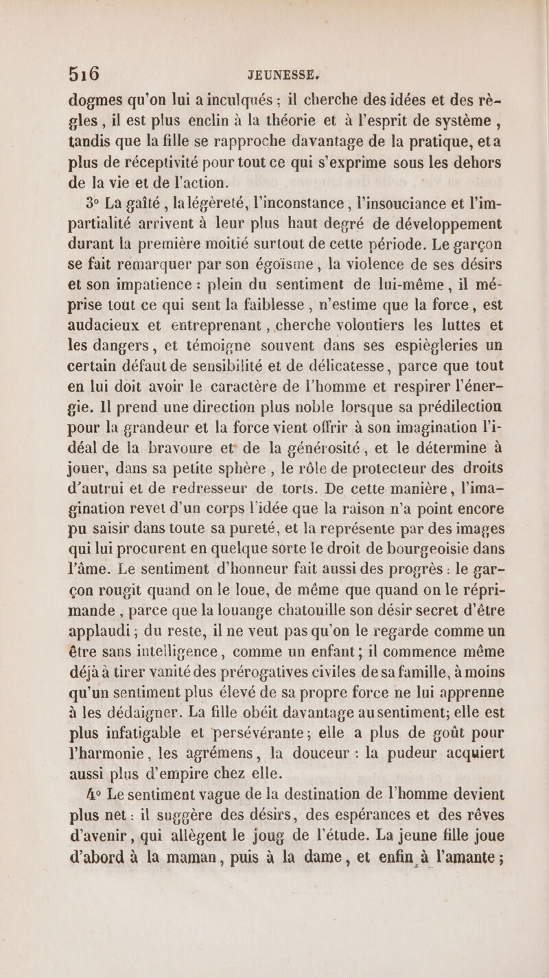 dogmes qu'on lui à inculqués ; il cherche des idées et des rè- gles , il est plus enclin à la théorie et à l'esprit de système, tandis que la fille se rapproche davantage de la pratique, eta plus de réceptivité pour tout ce qui s'exprime sous les dehors de la vie et de l’action. 3° La gaîté , lalégèreté, l'nconstance , l’insouciance et l'im- partialité arrivent à leur plus haut degré de développement durant la première moitié surtout de cette période. Le garçon se fait remarquer par son égoisme , la violence de ses désirs et son impatience : plein du sentiment de lui-même, il mé- prise tout ce qui sent la faiblesse , n’estime que la force, est audacieux et entreprenant , cherche volontiers les luttes et les dangers, et témoigne souvent dans ses espiègleries un certain défaut de sensibilité et de délicatesse, parce que tout en lui doit avoir le caractère de l’homme et respirer l'éner- gie. 11 prend une direction plus noble lorsque sa prédilection pour la grandeur et la force vient offrir à son imagination li- déal de la bravoure et de la générosité , et le détermine à jouer, dans sa petite sphère , le rôle de protecteur des droits d’autrui et de redresseur de torts. De cette manière, l’ima- gination revet d'un corps l'idée que la raison n’a point encore pu saisir dans toute sa pureté, et la représente par des images qui lui procurent en quelque sorte le droit de bourgeoisie dans l’âme. Le sentiment d'honneur fait aussi des progrès : le gar- Çon rougit quand on le loue, de même que quand on le répri- mande , parce que la louange chatouille son désir secret d'être applaudi ; du reste, il ne veut pas qu'on le regarde comme un être sans intelligence, comme un enfant ; il commence même déjà à tirer vanité des prérogatives civiles de sa famille, à moins qu un sentiment plus élevé de sa propre force ne lui apprenne à les dédaigner. La fille obéit davantage au sentiment; elle est plus infatigable et persévérante; elle a plus de goût pour l'harmonie , les agrémens, la douceur : la pudeur acquiert aussi plus d’empire chez elle. he Le sentiment vague de la destination de l’homme devient plus net : il suggère des désirs, des espérances et des rêves d'avenir , qui allègent le joug de l'étude. La jeune fille joue d’abord à la maman, puis à la dame, et enfin à l’amante ;