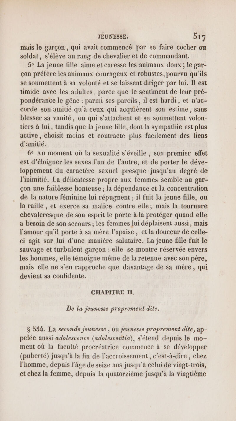 mais le garçon , qui avait commencé par se faire cocher ou soldat, s'élève au rang de chevalier et de commandant. 5° La jeune fille aime et caresse les animaux doux; le gar- çon préfère les animaux courageux et robustes, pourvu qu'ils se soumettent à sa volonté et se laissent diriger par lui. Il est umide avec les adultes, parce que le sentiment de leur pré- pondérance le gêne : parmi ses pareils, il est hardi, et n’ac- corde son amitié qu'à ceux qui acquièrent son estime, sans blesser sa vanité, ou qui s’attachent et se soumettent volon- tiers à lui, tandis que la jeune fille, dont la sympathie est plus active, choisit moins et contracte plus facilement des liens d'amitié. 6° Au moment où la sexualité s'éveille , son premier effet est d’éloigner les sexes l’un de l’autre, et de porter le déve- loppement du caractère sexuel presque jusqu’au degré de l'inimitié. La délicatesse propre aux femmes semble au gar- çon une faiblesse honteuse ; la dépendance et la concentration de la nature féminine lui répugnent ; il fuit la jeune fille, ou Ja raille, et exerce sa malice contre elle; mais la tournure chevaleresque de son esprit le porte à la protéger quand elle a besoin de son secours ; les femmes lui déplaisent aussi, mais l’amour qu'il porte à sa mère l’apaise, et la douceur de celle- ci agit sur lui d'une manière salutaire. La jeune fille fuit le sauvage et turbulent garçon : elle se montre réservée envers les hommes, elle témoigne même de la retenue avec son père, mais elle ne s’en rapproche que davantage de sa mère, qui devient sa confidente. CHAPITRE IL De la jeunesse proprement dite. $ 554. La seconde jeunesse | Ou jeunesse proprement dite, ap- pelée aussi adolescence (adolescentia), s'étend depuis le mo- ment où la faculté procréatrice commence à se développer (puberté) jusqu’à la fin de l'accroissement, c’est-à-dire, chez l'homme, depuis l’âge de seize ans jusqu’à celui de vingt-trois, et chez la femme, depuis la quatorzième jusqu’à la vingtième