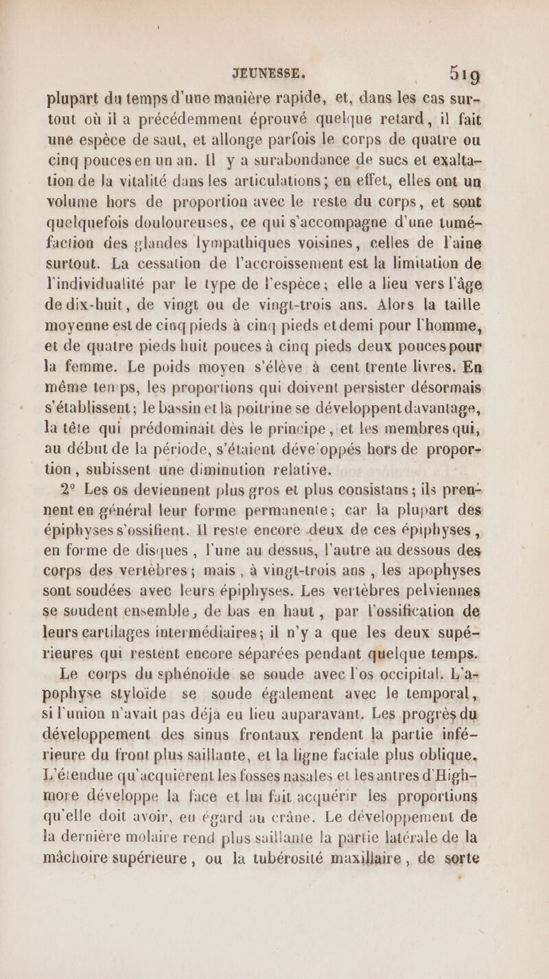 plupart du temps d'une manière rapide, et, dans les cas sur- tout où il a précédemment éprouvé quelque retard, il fait une espèce de saut, et allonge parfois le corps de quatre ou cinq pouces en un an. Il y a surabondance de sucs et exalta- tion de la vitalité dans les articulations ; en effet, elles ont un volume hors de proportion avec le reste du corps, et sont quelquefois douloureuses, ce qui s'accompagne d'une tumé- faction des glandes lympathiques voisines, celles de laine surtout. La cessation de l'accroissement est la limitation de l'individualité par le type de l'espèce, elle a lieu vers l'âge de dix-huit, de vingt ou de vingt-trois ans. Alors la taille moyenne est de cinq pieds à cinq pieds et demi pour l'homme, et de quatre pieds huit pouces à cinq pieds deux pouces pour la femme. Le poids moyen s'élève à cent trente livres. En même tenps, les proportions qui doivent persister désormais s'établissent ; le bassin et là poitrine se développent davantage, la tête qui prédominait dès le principe , et les membres qui, au début de la période, s'étaient déve'oppés hors de propor- tion, subissent une diminution relative. 2° Les os deviennent plus gros et plus consistans ; ils pren- nent en général leur forme permanente; car la plupart des épiphyses s’ossifient. Il reste encore .deux de ces épiphyses, en forme de disques , l'une au dessus, l’autre au dessous des corps des vertèbres; mais , à vingt-trois ans , les apophyses sont soudées avec leurs épiphyses. Les vertèbres pelviennes se svudent ensemble, de bas en haut, par l'ossification de leurs cartilages intermédiaires ; il n’y a que les deux supé- rieures qui restent encore séparées pendant quelque temps. Le corps du sphénoïde se soude avec l'os occipital. L'a pophyse styloide se soude également avec le temporal, si l'union n'avait pas déjà eu lieu auparavant. Les progrès du développement des sinus frontaux rendent la partie infé- rieure du front plus saillante, et la ligne faciale plus oblique. L'étendue qu’acquièrent les fosses nasales et les antres d'High- more développe la face et lmi fait acquérir les proportions qu'elle doit avoir, eu égard au crâne. Le développement de la dernière molaire rend plus saillante la partie latérale de la mâchoire supérieure, ou la tubérosité maxillaire, de sorte