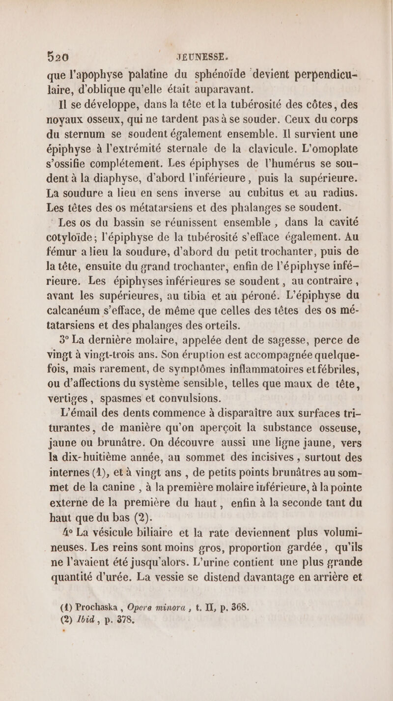 que l’apophyse palatine du sphénoïde devient perpendicu- laire, d'oblique qu'elle était auparavant. Il se développe, dans la tête et la tubérosité des côtes, des noyaux 0sseux, qui ne tardent pas à se souder. Ceux du corps du sternum se soudent également ensemble. Il survient une épiphyse à l'extrémité sternale de la clavicule. L’omoplate s’ossifie complétement. Les épiphyses de l'humérus se sou- dent à la diaphyse, d'abord l'inférieure, puis la supérieure. La soudure a lieu en sens inverse au cubitus et au radius. Les têtes des os métatarsiens et des phalanges se soudent. Les os du bassin se réunissent ensemble , dans la cavité cotyloïde; l'épiphyse de la tubérosité s’efface également. Au fémur a lieu la soudure, d'abord du petit trochanter, puis de la tête, ensuite du grand trochanter, enfin de l'épiphyse infé- rieure. Les épiphyses inférieures se soudent , au contraire , avant les supérieures, au tibia et au péroné. L’épiphyse du calcanéum s’efface, de même que celles des têtes des os mé- tatarsiens et des phalanges des orteils. 3° La dernière molaire, appelée dent de sagesse, perce de vingt à vingt-trois ans. Son éruption est accompagnée quelque- fois, mais rarement, de symptômes inflammatoires et fébriles, ou d’affections du système sensible, telles que maux de tête, vertiges, spasmes et convulsions. L’émail des dents commence à disparaître aux surfaces tri- turantes, de manière qu'on aperçoit la substance osseuse, jaune ou brunâtre. On découvre aussi une ligne jaune, vers la dix-huitième année, au sommet des incisives , surtout des internes (1), et à vingt ans , de petits points brunûâtres au som- met de la canine , à la première molaire inférieure, à la pointe externe de la première du haut, enfin à la seconde tant du haut que du bas (2). 4e La vésicule biliaire et la rate deviennent plus volumi- _neuses. Les reins sont moins gros, proportion gardée, qu'ils ne l'avaient été jusqu'alors. L’urine contient une plus grande quantité d'urée. La vessie se distend davantage en arrière et (1) Prochaska , Opere minora , t, IL, p. 368. (2) Jbid, p. 378.