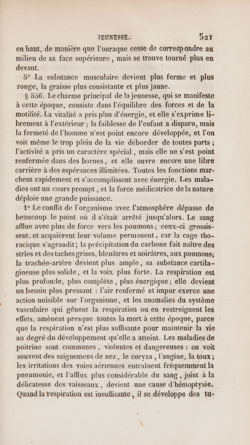 en haut, de manière que l’ouraque cesse de correspondre au milieu de sa face supérieure , mais se trouve tourné plus en devant. 5° La substance musculaire devient plus ferme et plus rouge, la graisse plus consistante et plus jaune. $ 556. Le charme principal de la jeunesse, qui se manifeste à cette époque, consiste dans l'équilibre des forces et de la motilité. La vitalité a pris plus d'énergie, et elle s'exprime li- brement à l'extérieur ; la faiblesse de l’enfant a disparu, mais la fermeté de l'homme n’est point encore développée, et l'on voit même le trop plein de la vie déborder de toutes parts ; l’activité a pris un caractère spécial, mais elle ne s’est point renfermée dans des bornes, et elle ouvre encore une libre carrière à des espérances illimitées. Toutes les fonctions mar- chent rapidement et s’accomplissent avec énergie. Les mala- dies ont un cours prompt , et la force médicatrice dela nature déploie une grande puissance. 1° Le conflit de l'organisme avec l'atmosphère dépasse de beaucoup le point où il s'était arrêté jusqu'alors. Le sang afflue avec plus de force vers les poumons; ceux-ci grossis- sent, et acquièrent leur volume permanent, car la cage tho- racique s'agrandit; la précipitation du carbone fait naître des stries et des taches grises, bleuâtres et noirâtres, aux poumons; la trachée-artère devient plus ample, sa substance cartila- gsineuse plus solide, et la voix plus forte. La respiration est plus profonde, plus complète , plus énergique ; elle devient un besoin plus pressant : l’air renfermé et impur exerce une action nuisible sur l'organisme, et les anomalies du système vasculaire qui gênent la respiration ou en restreignent les effets, amènent presque toutes la mort à cette époque, parce que la respiration n’est plus suffisante pour maintenir la vie au degré du développement qu’elle a atteint. Les maladies de poitrine sont communes , violentes et dangereuses : on voit souvent des saignemens de nez, le coryza , l’angine, la toux; les irritations des voies aériennes entraînent fréquemment la pneumonie, et l'afflux plus considérable du sang, joint à la délicatesse des vaisseaux, devient une cause d’hémoptysie. Quand la respiration est insuffisante , il se développe des tu-