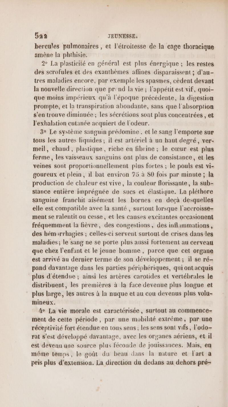 bercules pulmonaires , et l’étroitesse de la cage thoracique amène la phthisie. 2° La plasticité en général est plus énergique ; les restes des scrofules et des exanthèmes aflines disparaissent ; d'au- tres maladies encore, par exemple les spasmes, cèdent devant la nouvelle direction que prend la vie ; l'appétit est vif, quoi- que moins impérieux qu'à l'époque précédente, la digestion prompte, et la transpiration abondante, sans que l'absorption s’en trouve diminuée ; les sécrétions sont plus concentrées , et l'exhalation cutanée acquiert de l'odeur. 3° Le système sanguin prédomine . et le sang l'emporte sur tous les autres liquides ; il est artériel à un haut degré, ver- meil, chaud, plastique , riche en fibrine ; le cœur est plus ferme, les vaisseaux sanguins ont plus de consistance, et les veines sont proportionnellement plus fortes ; le pouls est vi- goureux et plein, il bat environ 75 à 80 fois par minute ; la production de chaleur est vive , la couleur florissante, la sub- siance entière imprégnée de sucs et élastique. La pléthore sanguine franchit aisément les bornes en deçà desquelles elle est compatible avec la santé , surtout lorsque l'aceroisse- ment se ralentit ou cesse, et les causes excitantes occasionent fréquemment la fièvre, des congestions, des inflimmations, des hémarrhagies ; celles-ci servent surtout de crises dans:les maladies; le sang ne se porte plus aussi fortement au cerveau que chez l'enfant et le jeune homme , parce que cet organe est arrivé au dernier terme de son développement ; il se ré- pand davantage dans les parties périphériques, qui ont acquis plus d'étendue ; ainsi les artères carotides et vertébrales le distribuent, les premières à la face devenue plus longue et plus large, les autres à la nuque et au cou devenus plus volu- mineux. fo La vie morale est caractérisée, surtout au commence- ment de cette période, par une mobilité extrême, par une réceptivité fort étendue en tous sens ; les sens sont vifs, l'odo- rat s’est développé davantage, avec les organes aériens, et il est devenu une source plus féconde de jouissances. Mais, en même temps, le goût du beau dans la nature et l'art a pris plus d'extension. La direction du dedans au dehors pré-