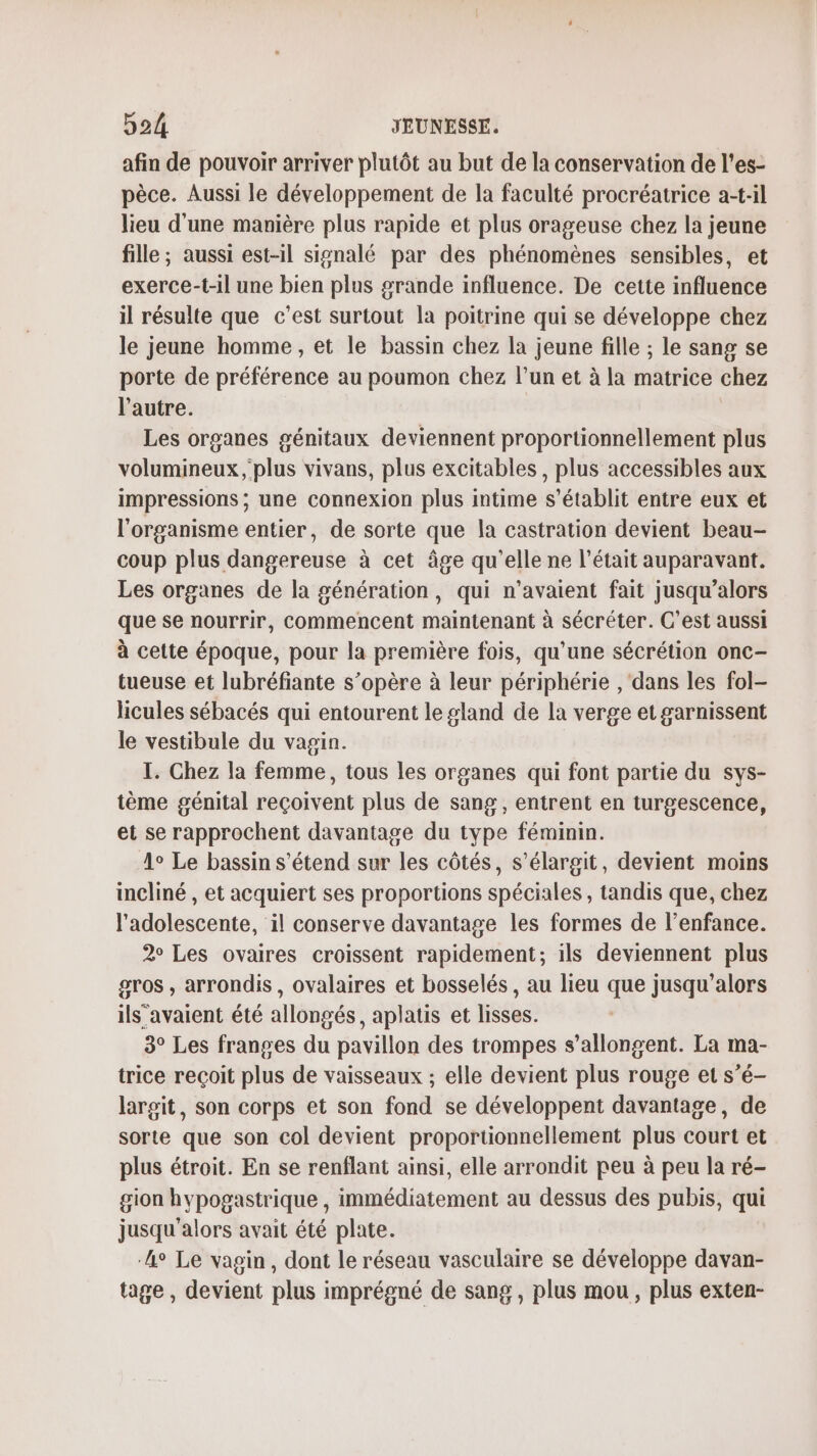 afin de pouvoir arriver plutôt au but de la conservation de l’es- pèce. Aussi le développement de la faculté procréatrice a-t-il lieu d'une manière plus rapide et plus orageuse chez la jeune fille ; aussi est-il signalé par des phénomènes sensibles, et exerce-t-il une bien plus grande influence. De cette influence il résulte que c'est surtout la poitrine qui se développe chez le jeune homme, et le bassin chez la jeune fille ; le sang se porte de préférence au poumon chez l’un et à la matrice chez l’autre. Les organes génitaux deviennent proportionnellement plus volumineux ; plus vivans, plus excitables, plus accessibles aux impressions ; une connexion plus intime s'établit entre eux et l'organisme entier, de sorte que la castration devient beau- coup plus dangereuse à cet âge qu'elle ne l'était auparavant. Les organes de la génération, qui n'avaient fait jusqu'alors que se nourrir, commencent maintenant à sécréter. C’est aussi à cette époque, pour la première fois, qu'une sécrétion onc- tueuse et lubréfiante s’opère à leur périphérie , dans les fol- licules sébacés qui entourent le gland de la verge et garnissent le vestibule du vagin. I. Chez la femme, tous les organes qui font partie du sys- tème génital reçoivent plus de sang , entrent en turgescence, et se rapprochent davantage du type féminin. 1° Le bassin s'étend sur les côtés, s’élargit, devient moins incliné , et acquiert ses proportions spéciales, tandis que, chez l'adolescente, il conserve davantage les formes de l’enfance. 2° Les ovaires croissent rapidement; ils deviennent plus gros , arrondis, ovalaires et bosselés , au lieu que jusqu'alors ils’avaient été allongés, aplatis et lisses. 3° Les franges du pavillon des trompes s’allongent. La ma- trice reçoit plus de vaisseaux ; elle devient plus rouge et s’é- largit, son corps et son fond se développent davantage, de sorte que son col devient proportionnellement plus court et plus étroit. En se renflant ainsi, elle arrondit peu à peu la ré- gion hypogastrique , immédiatement au dessus des pubis, qui jusqu'alors avait été plate. ‘Le Le vagin, dont le réseau vasculaire se développe davan- tage , devient plus imprégné de sang, plus mou, plus exten-