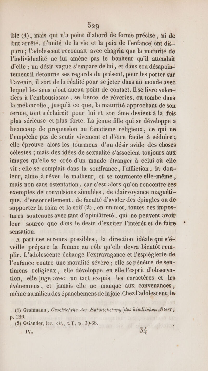 D29 ble (4), mais qui n’a point d’abord de forme précise , ni de but arrêté. L'unité de la vie et la paix de l’enfance ont dis- paru ; l'adolescent reconnaît avec chagrin que la maturité de lindividualité ne lui amène pas le bonheur qu’il attendait d'elle ; un désir vague s'empare de lui, et dans son désapoin- tement il détourne ses regards du présent, pour les porter sur l’avenir; il sort de la réalité pour se jeter dans un monde avec lequel les sens n’ont aucun point de contact. Ilse livre volon- tiers à l'enthousiasme , se berce de rêveries, ou tombe dans la mélancolie, jusqu’à ce que, la maturité approchant de son terme, tout s’éclaircit pour lui et son âme devient à la fois plus sérieuse et plus forte. La jeune fille qui se développe a beaucoup de propension au fanatisme religieux, ce qui ne l'empêche pas de sentir vivement et d’être facile à séduire ; elle éprouve alors les tourmens d’un désir avide des choses célestes ; mais des idées de sexualité s’associent toujours aux images qu'elle se crée d'un monde étranger à celui où elle vit : elle se complaït dans la souffrance, l’affliction , la dou- leur, aime à rêver le malheur, et se tourmente elle-même , mais non sans ostentation , car c’est alors qu’on rencontre ces exemples de convulsions simulées , de clairvoyance magnéti- que, d’ensorcellement , de faculté d’avaler des épingles ou de supporter la faim et la soif (2) , en un mot, toutes ces impos- tures soutenues avec tant d’opiniâtreté , qui ne peuvent avoir leur source que dans le désir d’exciter l'intérêt et de faire sensation. A part ces erreurs possibles, la direction idéale qui s’é- veille prépare la femme au rôle qu’elle devra bientôt rem- plir. L’adolescente échange l’extravagance et l’espiéglerie de l'enfance contre une moralité sévère ; elle se pénètre de sen- timens religieux, elle développe en elle l'esprit d’observa- tion, elle juge avec un tact exquis les caractères et les événemens , et jamais elle ne manque aux convenances, même au milieu des épanchemens de lajoiïe.Chez l'adolescent, le (4) Grohmann , Geschichthe der Entwichelung des kindlichen Alters, p. 216. (2) Osiander, toc, cit, I, p. 30-58.