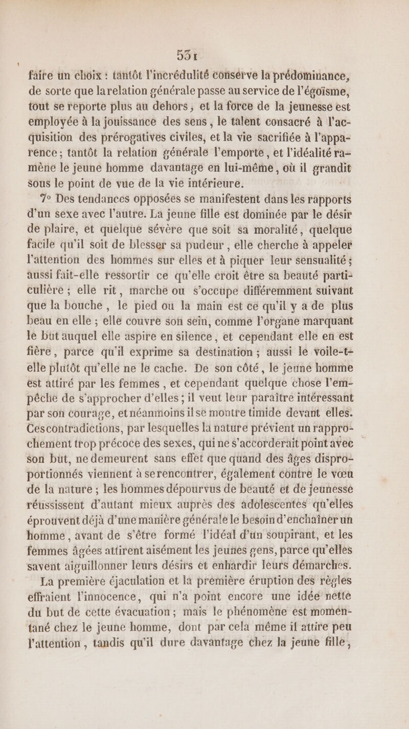 D91 faire un choix : tantôt l'incrédulité consérve la prédominance, de sorte que larelation générale passe au service de l’ésoïsme, tout se reporte plus au dehors, et la force de la jeunesse est employée à la jouissance des sens , le talent consacré à l’ac- Quisition des prérogatives civiles, et la vie sacrifiée à l'appa- rence ; tantôt la relation générale l'emporte , et l’idéalité ra- mèné lé ; jeune homme davantage en lui-même, où il gs sous le point de vue de la vie intérieure. 7° Des tendances opposées se manifestent dans les rapports d’un sexe avec l’autre. La jeune fille est dominée par le désir de plaire, et quelque sévère que soit sa moralité, quelque facile qu'il soit de blesser sa pudeur , elle cherche à appeler l'attention des hommes sur elles et à piquer leur sensualité ; aussi fait-elle ressortir ce qu'elle croit être sa beauté parti- culière ; elle rit, marche ou s'occupe différemment suivant que la bouche, le pied ou la main est ce qu’il y a de plus beau en elle ; elle couvre son sein, comme l'organe marquant le büt auquel elle aspire en silence, et cependant elle en est fière, parce qu'il exprime sa destination ; aussi lé voile-t- elle plutôt qu’elle ne le cache. De son côté, le jeune homme est attiré par les femmes , et cependant quelque chose l’em- pêche de s'approcher d'elles ; il veut leur paraître intéressant par son courage, etnéanmoins ilse montre timide devant elles. Ces contradictions, par lesquelles là nature prévient un rappro- chement trop précoce des sexes, qui ne s’accorderait point avec son büt, ne demeurent sans effet que quand des âges dispro- portionnés viennent à serencontrer, également contre le vœu de la nature ; les hommes dépourvus de beauté et de jeunesse réussissent d'autant mieux auprès des adolescentes qu'elles éprouvent déjà d'une manière générale le besoin d’enchaîner un homme , avant de s'être formé l'idéal d’un soupirant, et les femmes âgées attirent aisément les jeunes gens, parce qu’elles savent aiguillonner leurs désirs èt enhardir leurs démarches. La première éjaculation et la prémière éruption des règles effraient l'innocence, qui n’a point encore une idée nette du but de cette évacuation ; mais le phénomène est momen- tané chez le jeune homme, dont par cela même if attire peu l'attention, tandis qu'il dure davantage Chez la jeune fille,