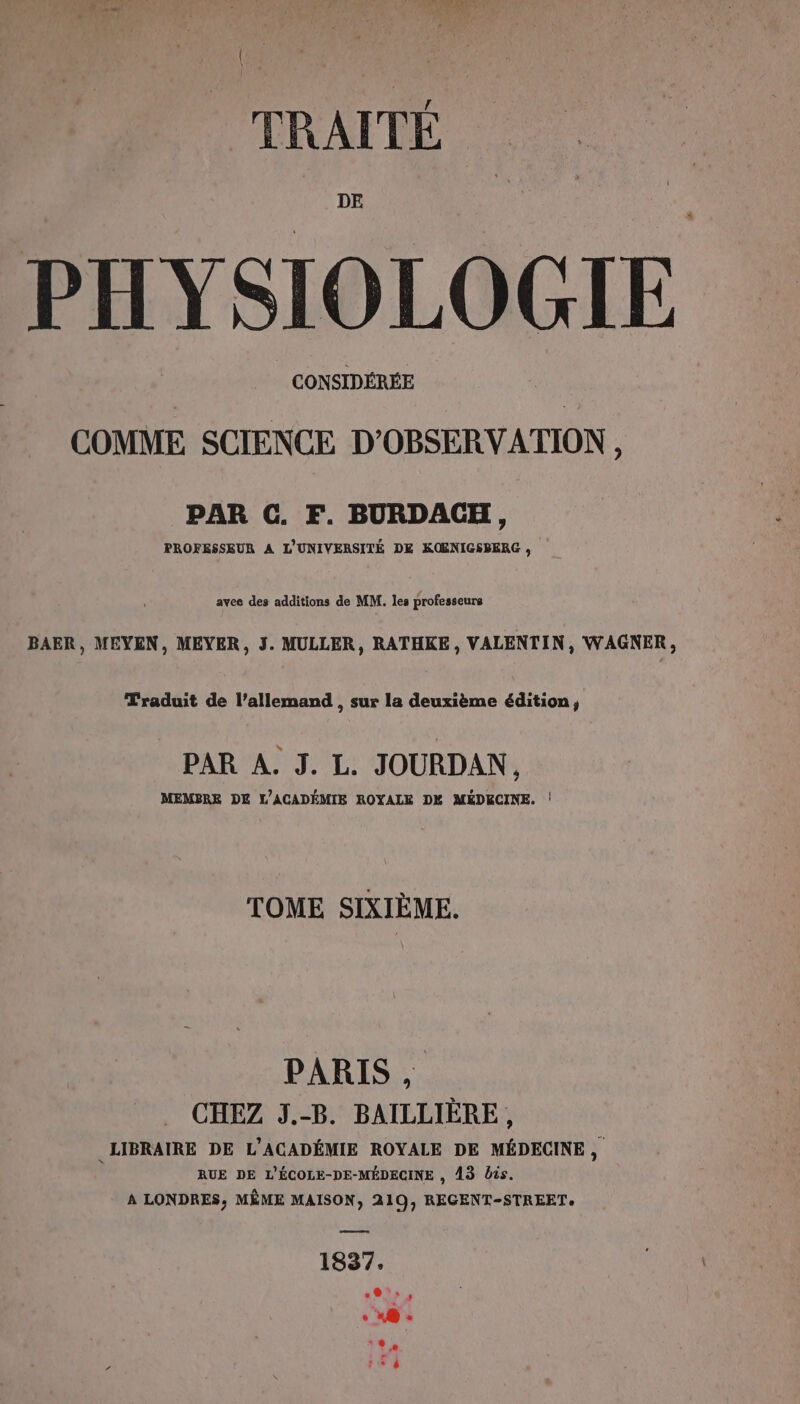 DE PHYSIOLOGIE | CONSIDÉRÉE COMME SCIENCE D'OBSERVATION, PAR C. F. BURDACH, PROFESSEUR A L'UNIVERSITÉ DE KOENIGSBERG , avee des additions de MM. les professeurs BAER, MEYEN, MEYER, J. MULLER, RATHKE , VALENTIN, WAGNER, Traduit de l’allemand , sur la deuxième édition, PAR A. J. L. JOURDAN, MEMBRE DE L'ACADÉMIE ROYALE DX MÉDECINE. ! TOME SIXIÈME. PARIS, CHEZ J.-B. BAILLIÈRE, LIBRAIRE DE L'ACADÉMIE ROYALE DE MÉDECINE, RUE DE L'ÉCOLE-DE-MÉDECINE , 13 bis. A LONDRES, MÊME MAISON, 219, REGENT-STREETe —— 1837. 01» OT