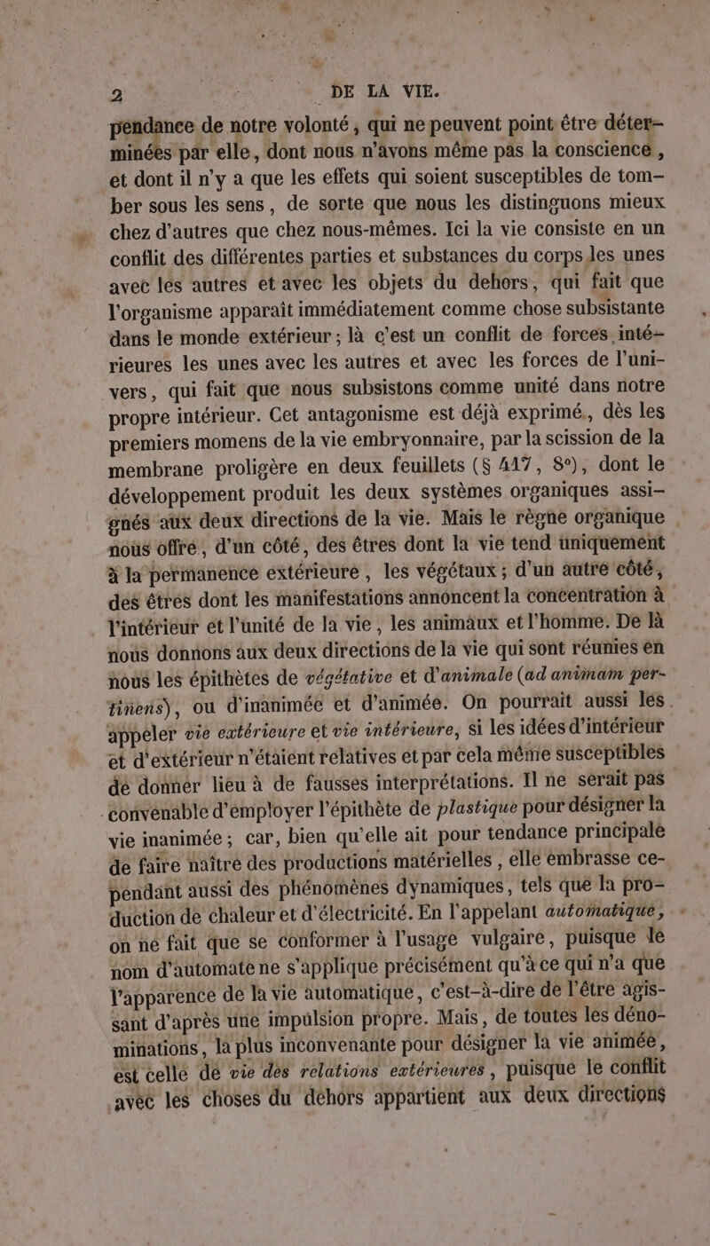 LS Ra NON A DE LA VIE. péndanee de notre volonté , qui ne peuvent point être déter- minées par elle, dont nous n'avons même pas la conscience , et dont il n'y a que les effets qui soient susceptibles de tom- ber sous les sens, de sorte que nous les distinguons mieux chez d’autres que chez nous-mêmes. Ici la vie consiste en un conflit des différentes parties et substances du corpsles unes avec lés autres et avec les objets du dehors, qui fait que l'organisme apparaît immédiatement comme chose subsistante dans le monde extérieur ; là c'est un conflit de forces inté- rieures les unes avec les autres et avec les forces de l’uni- vers, qui fait que nous subsistons comme unité dans notre propre intérieur. Cet antagonisme est déjà exprimé, dès les premiers momens de la vie embryonnaire, par la scission de la membrane proligère en deux feuillets (S 417, 8°), dont le développement produit les deux systèmes organiques assi— gnés aux deux directions de la vie. Mais le règne organique . noùs offré, d'un côté, des êtres dont la vie tend uniquement x la permanence extérieure , les végétaux ; d'un autré côté, des êtres dont les manifestations annoncent la Concéntration à . l'intérieur ét l'unité de la vie, les animaux et l'homme. De Rà nous donnons aux deux directions de la vie qui sont réunies en nous les épithètes de végéfative et d'animale (ad animam per- tiens), où d'inanimée et d'animée. On pourrait aussi les. appeler vie extérieure et vie intérieure, Si les idées d'intérieur et d'extérieur n'étaient relatives et par cela même susceptibles dé donner lieu à de fausses interprétations. Il ne serait pas convenable d'employer l’'épithète de plastique pour désigner la vie inanimée; car, bien qu'elle ait pour tendance principale de faire naître des productions matérielles , elle embrasse ce- pendant aussi des phénomènes dynamiques, tels que la pro- duction de chaleur et d'électricité. En l'appelant automatique, on ne fait que se conformer à l'usage vulgaire, puisque le nom d’automate ne s'applique précisément qu'à ce qui n'a que l'apparence de la vie automatique, c'est-à-dire de l'être agis- sant d’après une impulsion propre. Mais, de toutes les déno- minations, là plus inconvenante pour désigner la vie animée , est celle dé vie dés relations extérieures , puisque le conflit .avéc les choses du déhors appartient aux deux directions