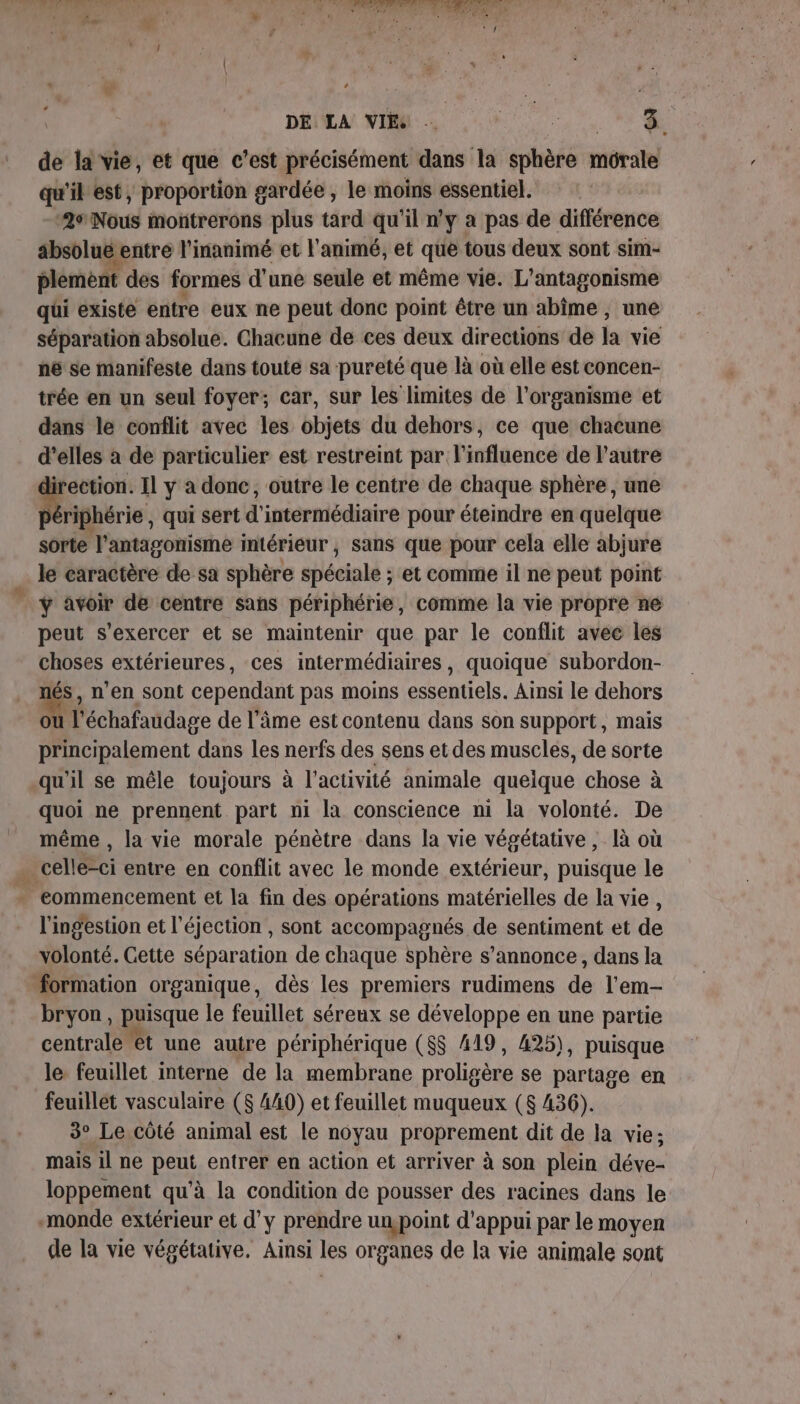 DE LA VIE … | PA de la vie, et que c'est précisément dans la sphère morale qu'il est, proportion gardée , le moins essentiel. 2sNous montrerons plus tard qu’il n'y a pas de différence absolue entre l'inanimé et l'animé, et que tous deux sont sim- plement des formes d’une seule et même vie. L’antagonisme qui existe entre eux ne peut donc point être un abîme , une séparation absolue. Chacune de ces deux directions de la vie hé se manifeste dans toute sa pureté que là où elle est concen- trée en un seul foyer; car, sur les limites de l'organisme et dans le conflit avec les objets du dehors, ce que chacune d’elles à de particulier est restreint par l'influence de l’autre irection. Il y a donc, outre le centre de chaque sphère, une Bérighérie, qui sert d'intermédiaire pour éteindre en quelque sorte ‘l'antagonisme mtérieur , sans que pour cela elle abijure le caractère de sa sphère spécialé : ; et comme il ne peut point ÿ avoir de centre sans périphérie, comme la vie propre ne peut s'exercer et se maintenir que par le conflit avec les choses extérieures, ces intermédiaires, quoique subordon- nés, n’en sont cependant pas moins essentiels. Ainsi le dehors ou l'échafaudage de l'âme est contenu dans son support, mais Mc balément dans les nerfs des sens et des muscles, de sorte qu'il se mêle toujours à l’activité animale quélque chose à quoi ne prennent part ni la conscience ni la volonté. De même , la vie morale pénètre dans la vie végétative , là où . celle-ci entre en conflit avec le monde extérieur, puisque le . commencement et la fin des opérations matérielles de la vie , l'ingestion et l'éjection , sont accompagnés de sentiment et de volonté. Cette séparation de chaque sphère s'annonce, dans la formation organique, dès les premiers rudimens de l'em- bryon, puisque le feuillet séreux se développe en une partie centrale êt une autre périphérique ($$ 419, 425), puisque le feuillet interne de la membrane proliséra se partage en feuillet vasculaire ($ 440) et feuillet muqueux ($ 436). 3° Le côté animal est le noyau proprement dit de la vie; mais il ne peut entrer en action et arriver à son plein déve- loppement qu’à la condition de pousser des racines dans le monde extérieur et d'y prendre unpoint d'appui par le moyen de la vie végétative. Ainsi les organes de la vie animale sont