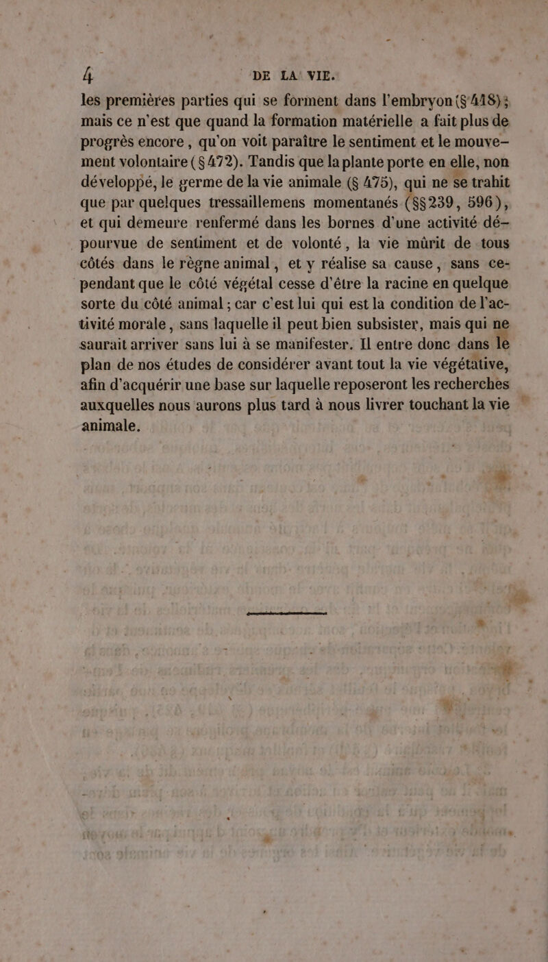 les premières parties qui se forment dans l'embryon ($'418); mais ce n’est que quand la formation matérielle a fait plus de progrès encore , qu'on voit paraître le sentiment et le mouve- ment volontaire ($472). Tandis que la plante porte en elle, non développé, le germe de la vie animale ($ 475), qui ne se trahit que par quelques tressaillemens momentanés ($$239, 596), et qui demeure renfermé dans les bornes d'une activité dé- pourvue de sentiment et de volonté, la vie mürit de tous côtés dans le règne animal, et y réalise sa cause, sans ce- pendant que le côté végétal cesse d’être la racine en quelque sorte du côté animal ; car c’est lui qui est la condition de l'ac- tivité morale, sans laquelle il peut bien subsister, mais qui ne saurait arriver sans lui à se manifester. Il entre donc dans le plan de nos études de considérer avant tout la vie végétative, afin d'acquérir une base sur laquelle reposeront les recherches auxquelles nous aurons plus tard à nous livrer touchant la vie animale.