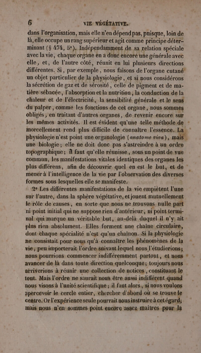 dans l’organisation, mais elle n’en dépend pas, puisque, loin de là, elle occupe un rang supérieur et agit comme principe déter- minant ($ 474, 5°), Indépendamment de sa relation spéciale avec la vie, chaque organe en à donc encoré une générale avec elle, et, de l’autre côté, réunit en lui plusieurs directions un objet particulier de la physiologie , et si nous considérons la sécrétion de gaz et de sérosité, celle de pigment et de ma- tière sébacée, l’absorptionet la nutrition , la conduction de la chaleur et de l'électricité, la sensibilité générale. et le sens obligés , en traitant d’autres organes, de revenir encore sur morcellement rend plus difficile de connaître l'essence. La une biologie ; elle ne doit donc pas s’astreindre à un ordre topographique; il faut qu’elle réunisse ; sous un point de vue commun, les manifestations vitales identiques des organes les mener à l'intelligence de la vie par l'observation des diverses formes sous lesquelles elle se manifeste. 2° Les différentes manifestations de la vie empiètent l’une sur l’autre, dans la sphère végétative, et jouent mutuellement le rôle de causes, en sorte que nous ne trouvons nulle part ni point initial quine suppose rien d'antérieur, ni point. Jer ar nal: qui marque un véritable but, au-delà duquel.il n’y. ait : plus rien absolument. Elles forment une chaîne circulaire, dont:chaque spécialité n’est qu’un chaînon..Si la physiologie ne’ consistait pour nous qu’à connaître les phénomènes de la vie; peu importerait l'ordre:suivant lequel nous l’étudierions; arriverions à réunir une collection de notices, constituant de tout. Mais l’ordre ne saurait nous être aussi indifférent quand nous visons à l'unité scientifique ; il faut alors. si nous voulons apercevoir le cercle entier, chercher d'abord où se trouve le centre. Orf PRRÉTINEE seule pourrait nousinstruire à cetégard; mais nous n'en sommes point encore assez maitres pour. Ja