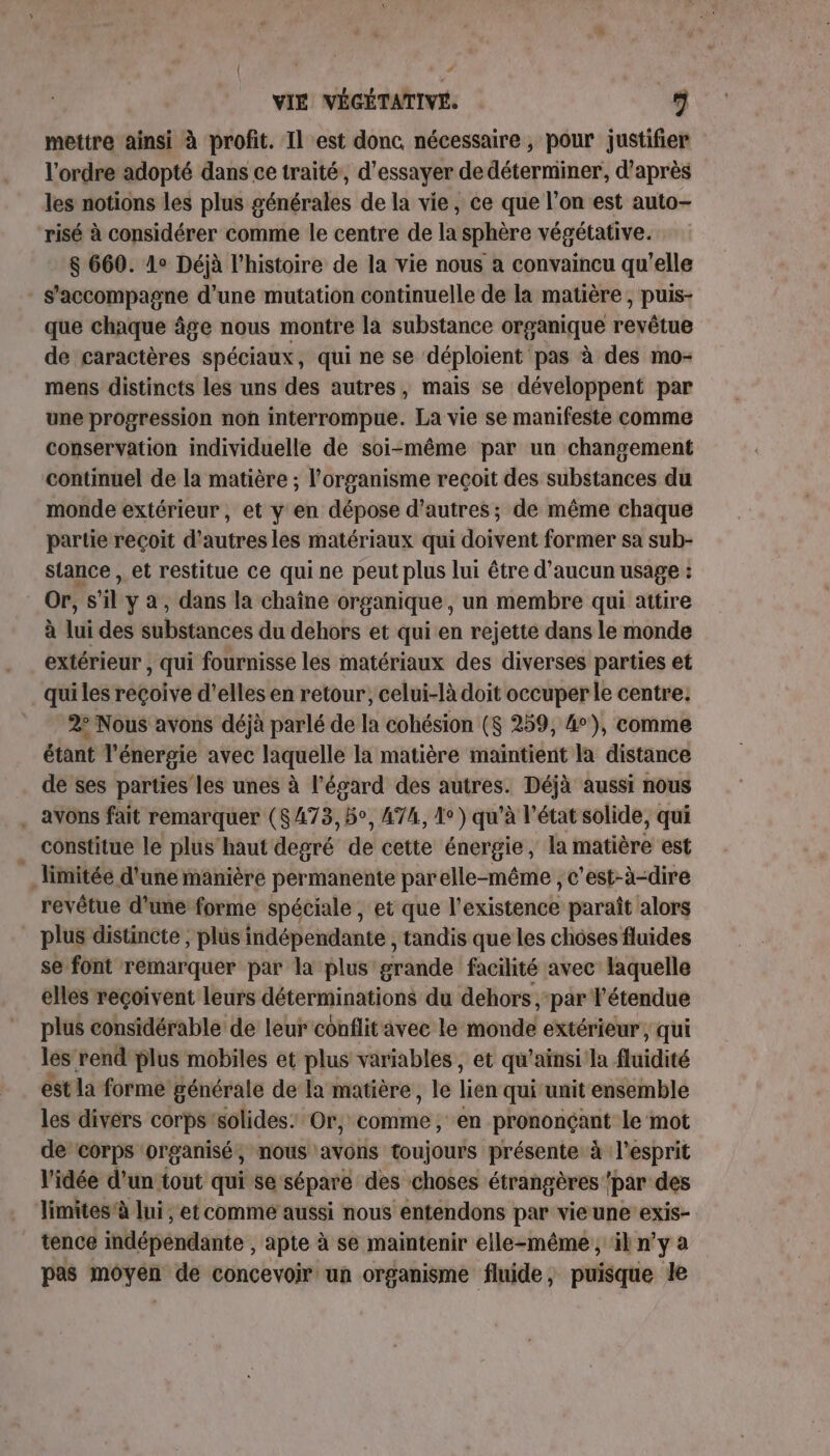 t Lé VIE VÉGÉTATIVE. 5 mettre ainsi à profit. Il est donc. nécessaire , pour justifier l'ordre adopté dans ce traité, d'essayer de déterminer, d’après les notions les plus générales de la vie, ce que l’on est auto- risé à considérer comme le centre de la sphère végétative. 8 660. 1° Déjà l’histoire de la vie nous a convaincu qu'elle s'accompagne d'une mutation continuelle de la matière , puis- que chaque âge nous montre la substance organique revêtue de caractères spéciaux, qui ne se déploient pas à des mo- mens distincts les uns des autres, mais se développent par une progression non interrompue. La vie se manifeste comme conservation individuelle de soi-même par un changement continuel de la matière ; l'organisme recoit des substances du monde extérieur, et y en dépose d’autres; de même chaque partie reçoit d'autres les matériaux qui doivent former sa sub- siance , et restitue ce qui ne peut plus lui être d'aucun usage : Or, s’il y à, dans la chaîne organique, un membre qui attire à lui des substances du dehors et qui en rejette dans le monde extérieur , qui fournisse les matériaux des diverses parties et qui les reçoive d'elles en retour, celui-là doit occuper le centre. 2e Nous avons déjà parlé de la cohésion ($ 259, 4°), comme étant l'énergie avec laquelle la matière maintient la distance de ses parties’ les unes à l'égard des autres. Déjà aussi nous . avons fait remarquer (8473, 5°, 474, 1°) qu’à l’état solide, qui constitue le plus haut degré de cette énergie, la matière est limitée d'une manière permanente parelle-même , c'est-à-dire revêtue d’une forme spéciale , et que l'existence paraît alors plus distincte , plus indépendante , tandis que les choses fluides se font remarquer par la plus grande facilité avec laquelle elles reçoivent leurs déterminations du dehors par l'étendue plus considérable de leur conflitavee le monde extérieur, qui les rend plus mobiles et plus variables, et qu'ainsi la fluidité est la forme générale de la matière, le lien qui unit ensemble les divers corps'solides. Or, vonine en prononçant le mot de corps organisé, nous avons toujours présente à l'esprit l'idée d’un tout qui se séparé des choses étrangères /par des JTimites’à lui, et comme aussi nous entendons par vie une exis- tence indépendante , apte à se maintenir elle-même, il n’y a pas moyen de concevoir un organisme fluide, puisque le