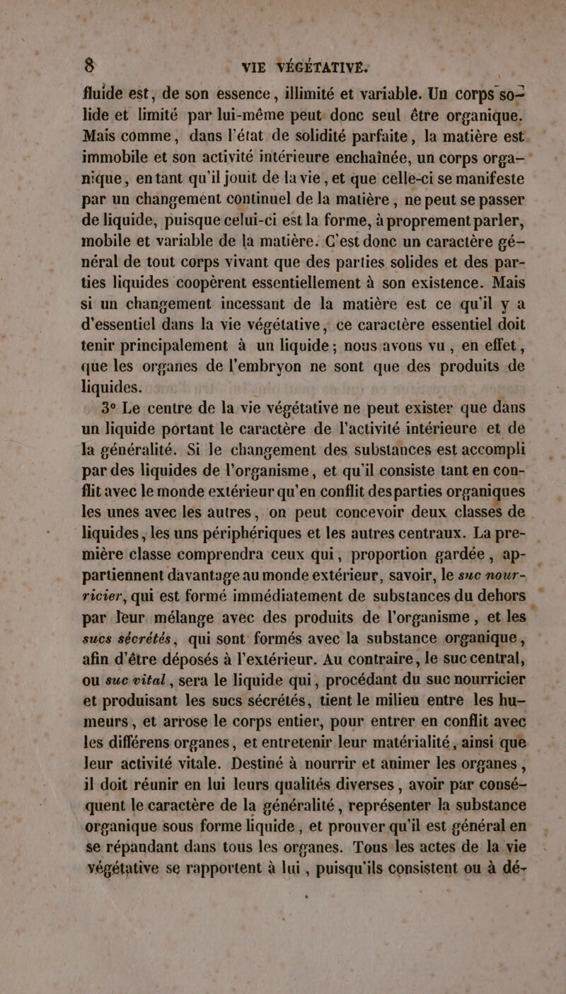 fluide est, de son essence, illimité et variable. Un corps so= lide et limité par lui-même peut: donc seul être organique. Mais comme, dans l'état de solidité parfaite, la matière est. immobile et son activité intérieure enchaînée, un corps orga- nique, entant qu'il jouit de la vie , et que celle-ci se manifeste par un changement continuel de la matière , ne peut se passer de liquide, puisque celui-ci est la forme, à proprement parler, mobile et variable de la matière. C'est donc un caractère gé- néral de tout corps vivant que des parties solides et des par- ties liquides coopèrent essentiellement à son existence. Mais si un changement incessant de la matière est ce qu'il y a d’essentiel dans la vie végétative, ce caractère essentiel doit tenir principalement à un liquide ; nous avons vu , en effet, que les organes de l'embryon ne sont que des produits de liquides. 3° Le centre de la vie végétative ne peut exister que dans un liquide portant le caractère de l’activité intérieure et de la généralité. Si le changement des substances est accompli par des liquides de l'organisme, et qu'il consiste tant en con- flit avec le monde extérieur qu’en conflit desparties organiques les unes avec les autres, on peut concevoir deux classes de ‘liquides ; les uns périphériques et les autres centraux. La pre- mière classe comprendra ceux qui, proportion gardée , ap- partiennent davantage au monde extérieur, savoir, le suc nour- ricier, qui est formé immédiatement de substances du dehors par leur mélange avec des produits de l'organisme , et les sucs sécrétés, qui sont formés avec la substance organique, afin d'être déposés à l'extérieur. Au contraire, le suc central, ou suc vital , sera le liquide qui, procédant du suc nourricier et produisant les sucs sécrétés, tient le milieu entre les hu- meurs , et arrose le corps entier, pour entrer en conflit avec les différens organes, et entretenir leur matérialité , ainsi que leur activité vitale. Destiné à nourrir et animer les organes , il doit réunir en lui leurs qualités diverses , avoir par consé- quent le caractère de la généralité, représenter la substance organique sous forme liquide , et prouver qu'il est général en se répandant dans tous les organes. Tous les actes de la vie végétative se rapportent à lui, puisqu'ils consistent ou à dé- \ %