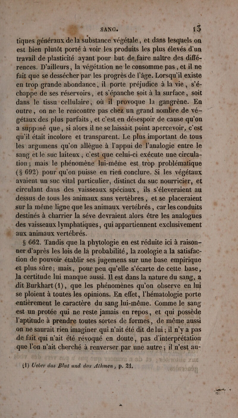 “ os (UN ETES 13 tiques généraux de la substance végétale, et dans lesquels on est bien plutôt porté à voir les produits les plus élevés d'un travail de plasticité ayant pour but de faire naître des diffé- rences. D'ailleurs, la végétation ne le consomme pas, et il ne fait que se dessécher par les progrès de l'âge. Lorsqu'il existe en trop grande abondance, il porte préjudice à la vie, s’é- chappe de ses réservoirs, et s’épanche soit à la snrface: , Soit dans le tissu cellulaire, où il provoque la gangrène. En outre, on ne le rencontre pas chez un grand nombre de vé- gétaux des plus parfaits , et c’est en désespoir de cause qu’on a supposé que, si alors il ne se laissait point apercevoir, c’est qu'il était incolore et transparent. Le plus important de tous les argumens qu'on allègue à l'appui de T'analopie entre le sang et le suc laiteux , c'est que celui-ci exécute une circula- tion; mais le phénomène lui-même est trop problématique (S 692) pour qu'on puisse en rieñ conclure. Si les végétaux avaient un suc vital particulier, distinct du suc nourricier, et circulant dans des vaisseaux spéciaux, ils s'éleveraient au dessus de tous les animaux sans vertèbres , et se placeraient sur la même ligne que les animaux vertébrés, car les conduits destinés à charrier la séve devraient alors être les analogues des vaisseaux lymphatiques, qui appartiennent exclusivement aux animaux vertébrés. $ 662. Tandis que la phytologie en est réduite ici à raison- ner d’après les lois de là probabilité, la zoologie a la satisfac- tion de pouvoir établir ses jugemens sur une base empirique et plus sûre; mais, pour peu qu’elle s’écarte de cette base, Ja certitude lui manque aussi. Il est dans la nature du sang, a dit Burkhart (1), que les phénomènes qu’on observe en lui se ploient à toutes les opinions. En effet, l'hématologie porte entièrement le caractère du sang lui-même. Comme le sang est un protée qui ne reste jamais en repos, et qui possède l'aptitude à prendre toutes sortes de formes, de même aussi on ne saurait rien imaginer qui n'ait été dit de lui ; il n'y a pas de fait qui n’ait été révoqué en doute, pas d'interprétation que l’on n'ait cherché à renverser par une autre ; il n’est au- (1) Ueber das Blut und das Athmen, p. 21,