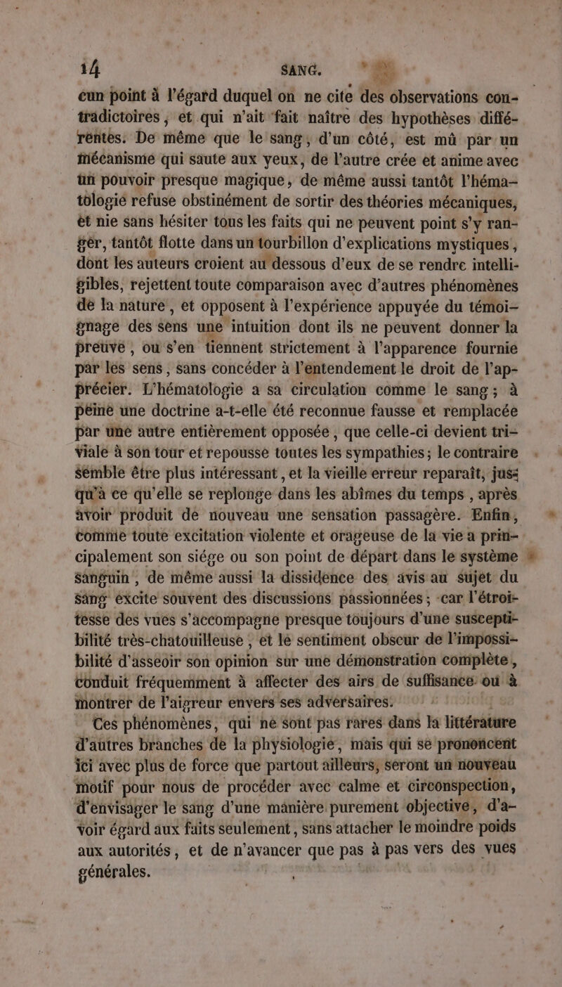 eun point à l'égard duquel on ne cite fes observations con- tradictoires , et qui n’ait ‘fait naître des hypothèses diffé- rentes. De thème que le sang, d'un côté, est mû par:un Mécanisme qui saute aux yeux, de l’autre crée et anime avec ün pouvoir presque magique, de même aussi tantôt l’héma- tologié refuse obstinément de sortir des théories me èt nie sans hésiter tous les faits qui ne peuvent point s’y ran- gèr, tantôt flotte dans un tourbillon d'explications mystiques , dont les auteurs croient au dessous d'eux de se rendre intelli- pibles, rejettent toute comparaison avec d’autres phénomènes de la nature, et opposent à l'expérience appuyée du témoi- gmage des éens une intuition dont ils ne peuvent donner la preuve , où s'en tiénnent strictement à à l'apparence fournie par lés sens, sans concéder à l’éntendement le droit de l'ap- précier. L’hématologie a sa circulation comme le sang; à péiné une doctrine a-t-elle été reconnue fausse et remplacée par une autre entièrement opposée , que celle-ci devient tri- viale à son tour et repousse toutes les sympathies; le contraire sémble être plus intéressant , et la vieille erreur reparaît, jusi qu'à ce qu’elle se replonge dans les abîmes du temps , après avoir produit de nouveau une sensation passagère. Enfin, comme toute excitation violente et orageuse de la vie a prin- cipalement son siége ou son point de départ dans le système Sanfuin , de même aussi la dissidence des avis au Sujet du Sang éxcite souvent des discussions passionnées ; -car l’étroi- tesse des vues s'accompagne presque toujours d’une suscepti- bilité très-chatouilleuse , et lé sentiment obscur de l’impossi- bilité d'asseoir son opinion sur une démonstration complète, conduit fréquemment à affecter des airs de suffisance: où à montrer de l'aigreur envers ses advérsaires. Ces phénomènes, qui né Sont pas rares dans Ja littérature d'autres branches de la physiologie, mais qui se prononcent ici avec plus de force que partout ailleurs, seront un nouveau mouf pour nous de procéder avec calme et circonspection, d envisager le sang d’une manière purement: objective, d'a- voir égard aux faits seulement , sans attacher le moindre poids aux autorités, et de n’avancer que pas à pas vers des vues générales.