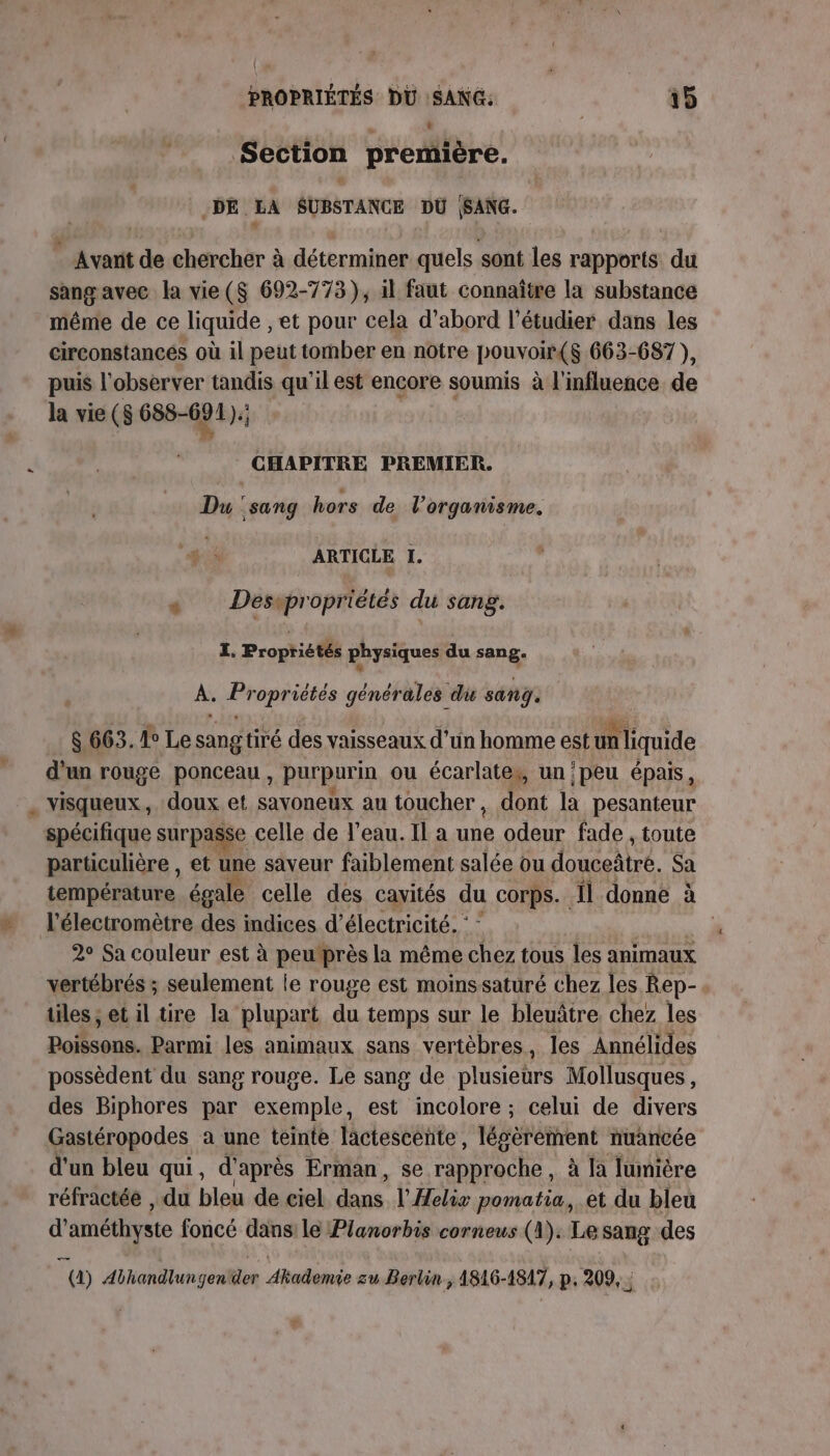 \ PROPRIÉTÉS DU SANG: 15 Section première. DE LA SUBSTANCE DU (SANG. _ Avanit de chercher à déterminer quels sont les rapports du sang avec la vie($ 692-773), il faut connaître la substance même de ce liquide , et pour cela d’abord l’étudier dans les circonstances où il peut tomber en notre pouvoir(s 663-687), puis l'observer tandis qu'il est encore soumis à l'influence de la vie (S 688-691). 5 CHAPITRE PREMIER. Du ‘sang hors de l'organisme. ARTICLE I. « Desepropriétés du sang. ï. Propriétés physiques du sang. À. Propriétés générales du sang. 8 663. 1° Le sang tiré des vaisseaux d'un homme est un liquide d'un rouge ponceau, purpurin ou écarlates, un ‘peu épais, visqueux, doux.et savoneux au toucher, dont la pesanteur spécifique surpasse celle de l'eau. Il a ci odeur fade , toute particulière , et une saveur faiblement salée ou ANSE. Sa température égale celle des cavités du corps. Îl donne à l'électromètre des indices d'électricité. :: | 2° Sa couleur est à peutprès la même chez tous les animaux vertébrés ; seulement le rouge est moinssaturé chez les Rep- tiles, et il tire la plupart du temps sur le bleuâtre chez les Rollsoun, Parmi les animaux sans vertèbres, les Annélides possèdent du sang rouge. Le sang de plusiehrs Mollusques, des Biphores par exemple, est incolore ; celui de divers Gastéropodes a une teinte lactescente, légèrement nuancée d'un bleu qui, d'après Erman, se rapproche , à [a lumière réfractéé , du bleu de ciel dans. l'Aelie pomatia, et du bleu d'améthyste foncé dans le Planorbis corneus (1). Le sang des @) Abhandlungender Akademÿe zu Berlin &gt; 1816-1817, p; 209, :