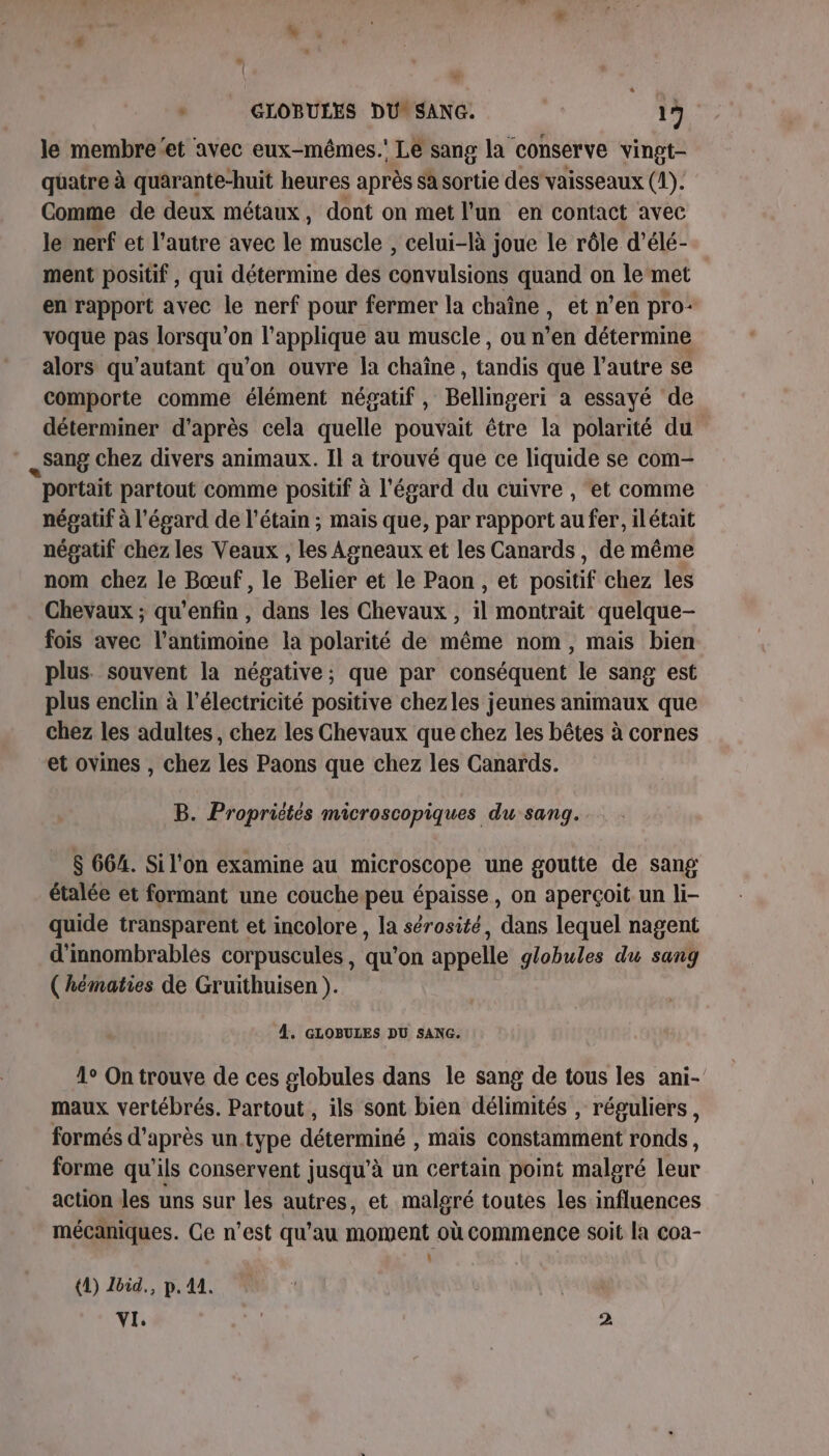 + » + GLOBULES DU SANG. R 13 le membre‘et avec eux-mêmes.' Lé sang la conserve vingt- quatre à quarante-huit heures après sa sortie des vaisseaux (1). Comme de deux métaux, dont on met l'un en contact avec le nerf et l’autre avec le muscle , celui-là joue le rôle d’élé- ment positif, qui détermine des convulsions quand on le‘met en rapport avec le nerf pour fermer la chaîne, et n’en pro: voque pas lorsqu'on l’applique au muscle, ou n’en détermine alors qu'autant qu'on ouvre la chaîne , tandis que l’autre se comporte comme élément négatif , Bellingeri a essayé de déterminer d’après cela quelle pouvait être la polarité du Sang chez divers animaux. Il a trouvé que ce liquide se com- portait partout comme positif à l'égard du cuivre , ‘et comme négatif à l'égard de l’étain ; mais que, par rapport au fer, ilétait négatif chez les Veaux , les Agneaux et les Canards, de même nom chez le Bœuf, le Belier et le Paon , et positif chez les Chevaux ; qu'enfin , dans les Chevaux , il montrait quelque- fois avec l’antimoine la polarité de même nom, mais bien plus. souvent la négative; que par conséquent le sang est plus enclin à l'électricité positive chezles jeunes animaux que chez les adultes, chez les Chevaux que chez les bêtes à cornes et ovines , chez les Paons que chez les Canards. B. Propriétés microscopiques du sang. $ 664. Si l'on examine au microscope une goutte de sang étalée et formant une couche peu épaisse, on aperçoit un li- quide transparent et incolore , la sérosité, dans lequel nagent d'innombrables corpuscules, qu'on appelle globules du sang ( hématies de Gruithuisen ). À. GLOBULES DU SANG. 1° On trouve de ces globules dans le sang de tous les ani- maux vertébrés. Partout , ils sont bien délimités , réguliers, formés d’après un type déterminé , mais constamment ronds, forme qu’ils conservent jusqu’à un certain point malgré leur action les uns sur les autres, et malgré toutes les influences mécaniques. Ce n’est qu'au moment où commence soit la coa- : (1) Ibid., p. 41. VI. | à