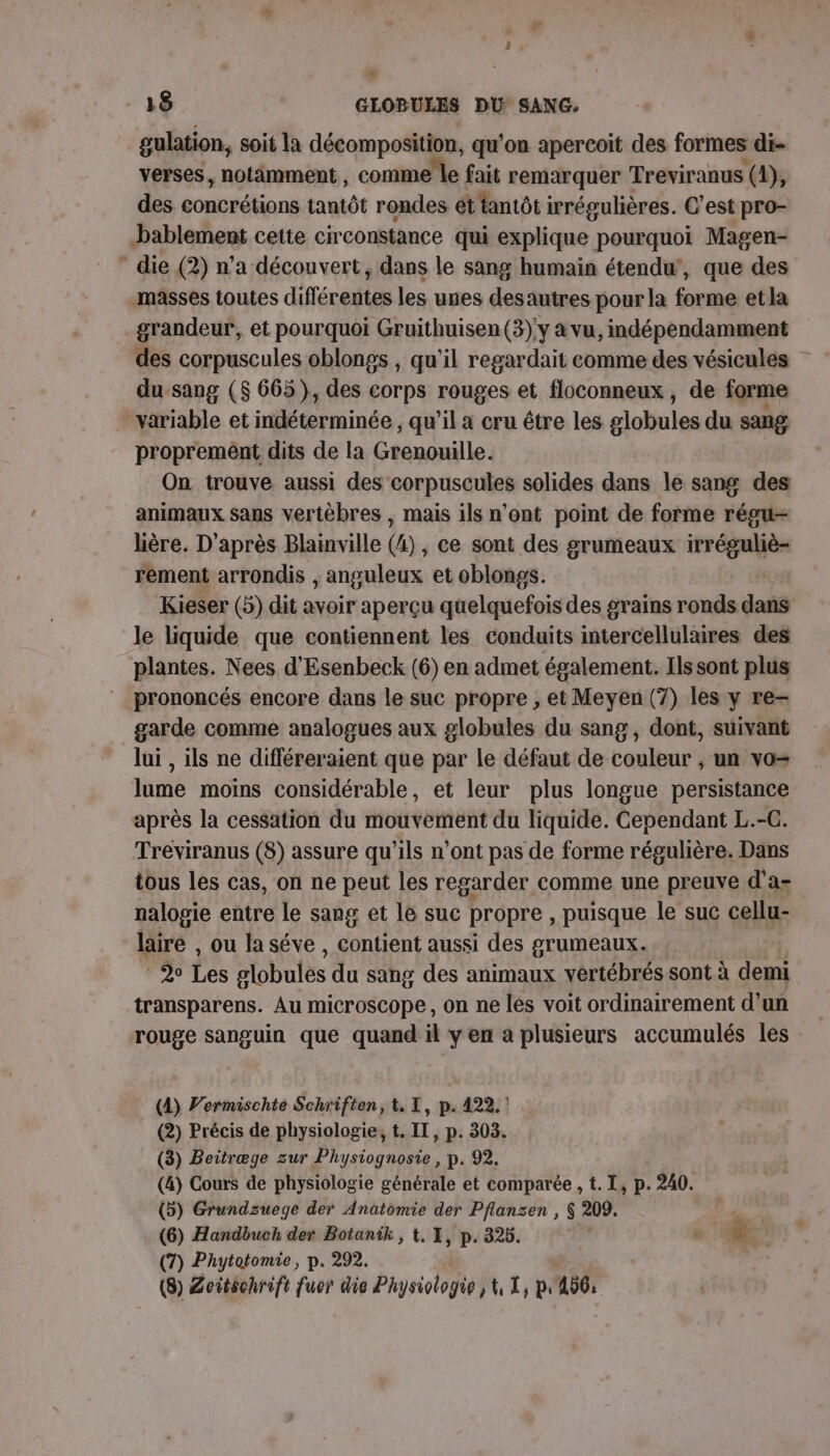 gulation, soit la décomposition, qu’on apercoit des formes di- verses, notamment, comme le fait remarquer Treviranus (4), des concrétions tantôt rondes ét tantôt irrégulières. C’est pro- bablement cette circonstance qui explique pourquoi Magen- die (2) n’a découvert, dans le sang humain étendu’, que des masses toutes différentes les unes des autres pour la forme et la grandeur, et pourquoi Gruithuisen(3)'y à vu, indépendamment des corpuscules oblongs , qu'il regardait comme des vésicules du sang ($ 665), des corps rouges et floconneux, de forme variable et indéterminée , qu’il a cru être les globules du sang proprement dits de la Grenouille. On trouve aussi des corpuscules solides dans le sang des animaux sans vertèbres , mais ils n’ont point de forme régu- lière. D'après Blainville (4), ce sont des grumeaux nb 4-2 rement arrondis , anguleux et oblongs. Kieser (5) dit avoir aperçu quelquefois des grains ronds dans le liquide que contiennent les conduits intercellulaires des plantes. Nees d'Esenbeck (6) en admet également. Ilssont plus prononcés encore dans le suc propre , et Meyen (7) les y re- garde comme analogues aux globules du sang, dont, suivant lui , ils ne différeraient que par le défaut de couleur , un vo= lume moins considérable, et leur plus longue persistance après la cessation du mouvement du liquide. Cependant L.-C. Treviranus (8) assure qu’ils n’ont pas de forme régulière. Dans tous les cas, on ne peut les regarder comme une preuve d'a: nalogie entre le sang et le suc propre , puisque le suc cellu- laire , ou la séve , contient aussi des grumeaux.. F2 Les globules du sang des animaux vertébrés sont à demi transparens. Au microscope, on ne les voit ordinairement d’un rouge sanguin que quand il y en a plusieurs accumulés les (4) Permischte Schriften, t, 1, p. 422. ! (2) Précis de physiologie, t. IT, p. 303. (3) Beitræge zur Physiognosie, p. 92. (4) Cours de physiologie générale et comparée , t. I, p. 240. (5) Grundzuege der Anatomie der Pflanzen , $ 209. : (6) Handbuch der Botanik , 1. 1, p. 325. , de. L (7) Phytotomie, p. 292. (8) Zeitschrift fuer die Physiologie , 1, À, pr A0: