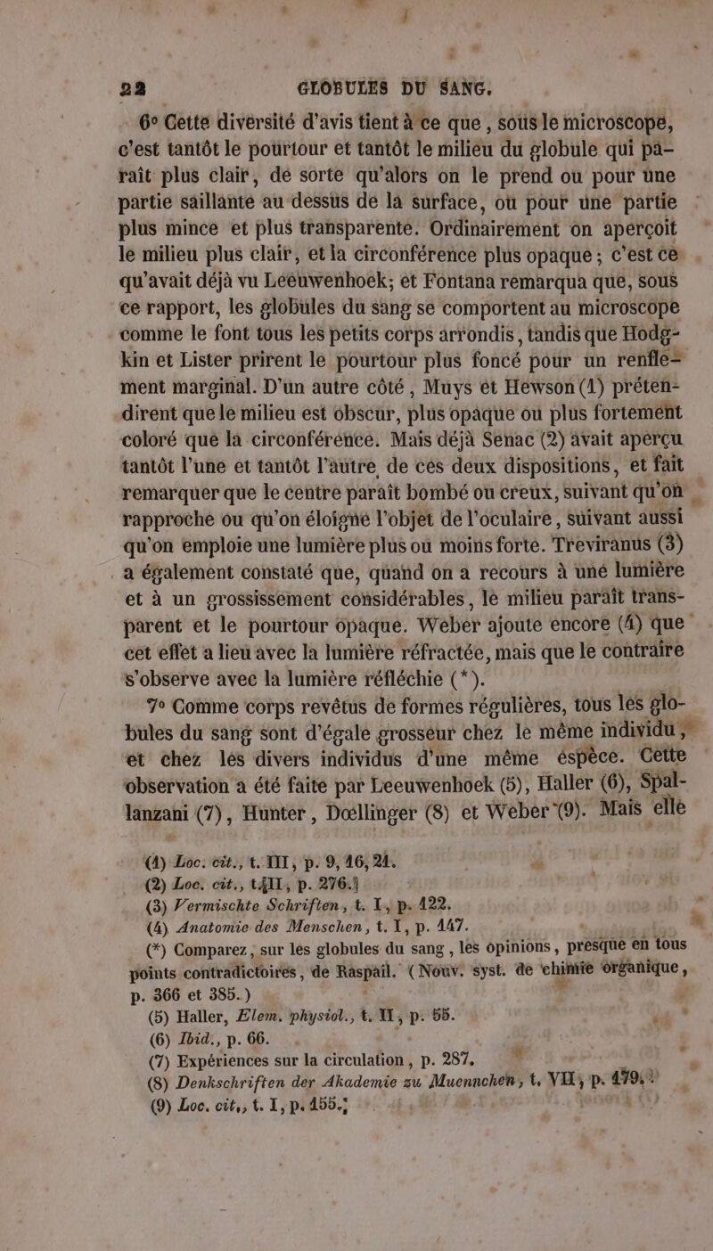 6° Cette divérsité d'avis tient à ce que , sousle microscope, c'est tantôt le pourtour et tantôt le milièu du globule qui pa- raît plus clair, de sorte qu’alors on le prend ou pour üne partie saillanté au dessus de la surface, où pour une partie plus mince et plus transparente. Ordinairéent on aperçoit le milieu plus clair, et la circonférence plus opaque; c’est ce qu'avait déjà vu Lééuwenhoëk; et Fontana remarqua que, sous ce rapport, les globulés du sang se comportent au microscope comme le font tous les petits corps arrondis, tandis que Hodg- kin et Lister prirent le pourtour plus foncé pour un renfle= ment marginal. D'un autre côté, Muys ét Hewson (1) préten- dirent que le milieu est cbscur, plus opaque où plus fortement coloré que la circonférence. Mais déjà Senac (2) avait aperçu tantôt l’une et tantôt l’autre de cès deux dispositions, et fait remarquer que le éentre paraît bombé ou creux, suivant qu'on rapproche ou qu'on éloigné l'objet de l'oculaire , suivant aussi qu'on emploie une lumière plus où moins forte. Treviranus (3) a éfalement constaté que, quand on a recours à uné lumière et à un grossissement considérables, le milieu paraît trans- parent et le pourtour opaque. Weber ajouté encore (4) que cet effet a lieu avec la lumière réfractée, mais que le contraire S'observe avec la lumière réfléchie (*). 7° Comme corps revétus de formes régulières, tous les glo- bules du sang sont d'égale grosseur chez le même individu et chez les divérs individus d'une même éspèce. Cêtte observation a été faite par Leeuwenhoek (5), Haller (6), Spal- je nl (7), Hunter, Doœllinger (8) et Weber (9). Mais “ellé &amp; Loc. cit., t. AIT, p. 9, 46, 241. ss (2) Loc. cit, 14IL, p. 276:.j (3) Vermischte Schriften, t. L, p.122. ‘ (4) Anatomie des Menschen, t. 1, p. 447. n ; (*) Comparez, sur les globules Fr sang , les opinions, préine en tous points contradictoires , de Raspail. (Nouv. syst. de chpee és gr p. 366 et 385.) ; (5) Haller, £lem. physiol., t. U, p. 55. : (6) Ibid., p. 66. | (7) Expériences sur la circulation, p. 287. (8) Denkschriften der Akademie zu Muennchen; es p. ve (9) Loc. cit,, t. I, p. 450.; AU # : +