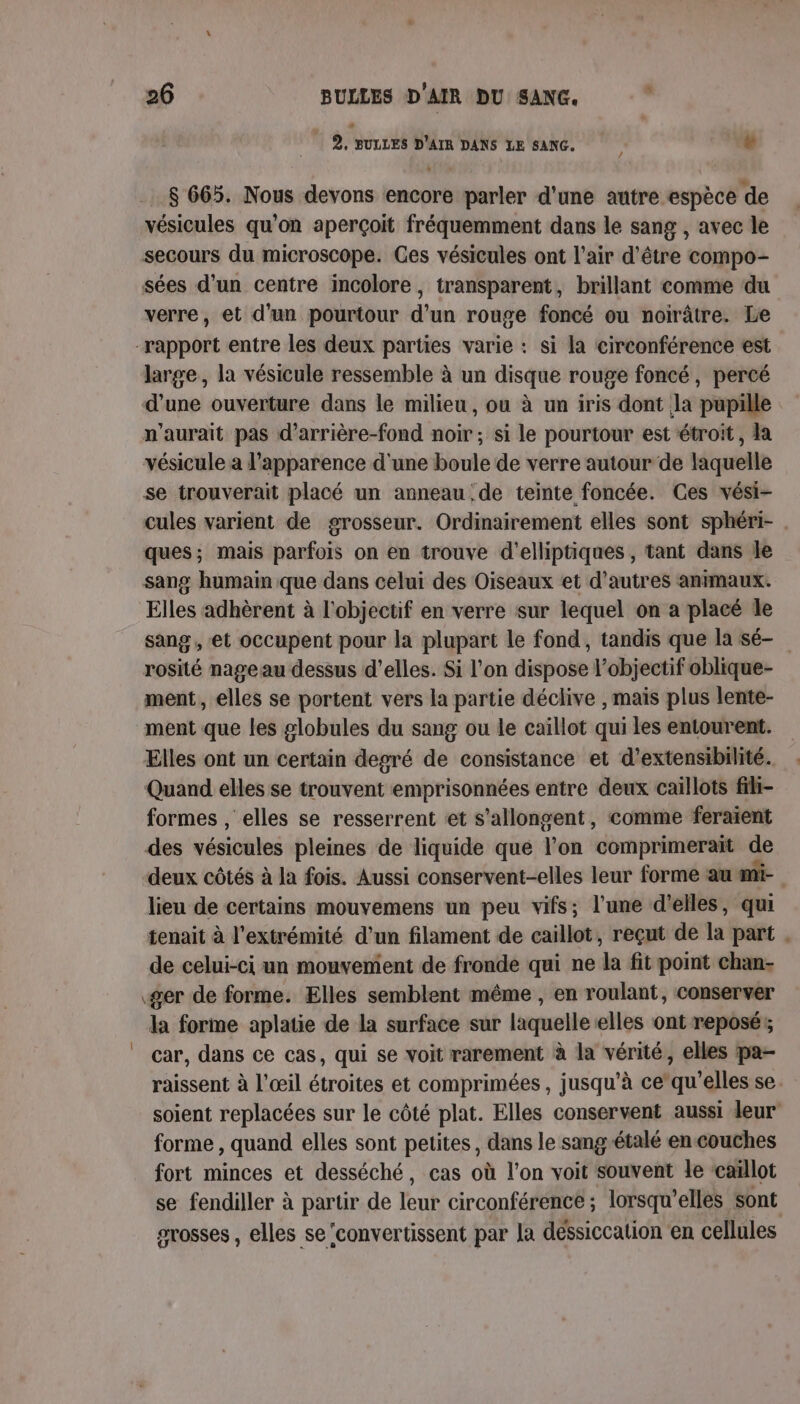 2 suLLES D'AIR DANS LE san. + $ 665. Nous devons encore parler d'une autre espèce de vésicules qu’on aperçoit fréquemment dans le sang , avec le secours du microscope. Ges vésicules ont l'air d'être compo- sées d’un centre incolore, transparent, brillant comme ‘du verre, et d’un pourtour d'un rouge foncé ou noirâtre. Le “rapport entre les deux parties varie : si la circonférence est large, la vésicule ressemble à un disque rouge foncé, percé d’une ouverture dans le milieu, ou à un iris dont la pupille n'aurait pas d’arrière-fond noir ; si le pourtour est étroit, la vésicule a l'apparence d'une boule de verre autour de laquelle se trouverait placé un anneau de teinte foncée. Ces vési- cules varient de grosseur. Ordinairement elles sont sphéri- . ques; mais parfois on en trouve d'elliptiques , tant dans le sang humain que dans celui des Oiseaux et d’autres antmaux. Elles adhèrent à l'objectif en verre sur lequel on a placé Île sang , et occupent pour la plupart le fond, tandis que la sé- rosité nage au dessus d'elles. Si l'on dispose l’objectif oblique- ment, elles se portent vers la partie déclive , mais plus lente- ment que les globules du sang ou le caillot qui les entourent. Elles ont un certain degré de consistance et d’extensibilité. Quand elles se trouvent emprisonnées entre deux caillots fih- formes , elles se resserrent et s’allongent, comme feraient des vésicules pleines de liquide que l’on comprimerait de deux côtés à la fois. Aussi conservent-elles leur forme au mi- lieu de certains mouvemens un peu vifs; l’une d'elles, qui tenait à l'extrémité d’un filament de caillot, reçut de la part . de celui-ci un mouvement de fronde qui ne la fit point chan- ger de forme. Elles semblent même , en roulant, conserver la forme aplatie de la surface sur laquelle elles ont reposés car, dans ce cas, qui se voit rarement à la vérité, elles pa- raissent à l'œil étroites et comprimées , jusqu’à ce‘qu'’elles se. soient replacées sur le côté plat. Elles conservent aussi leur forme , quand elles sont petites, dans le sang-étalé en-couches fort minces et desséché, cas où l’on voit souvent le caillot se fendiller à partr de leur circonférence ; lorsqu'elles sont svosses , elles se ‘convertissent par la déssiccation en cellules