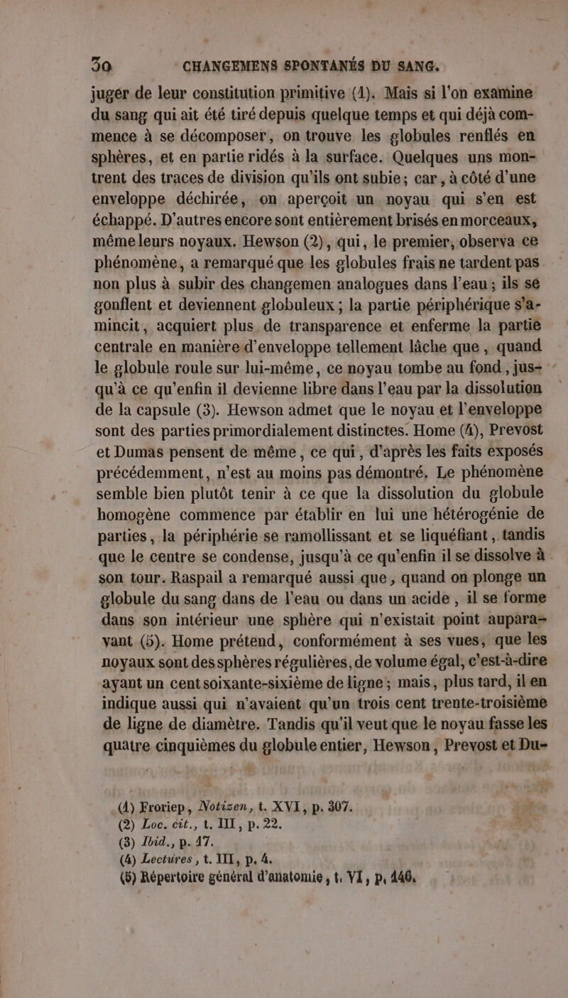 jugér de leur constitution primitive (1). Mais si l'on examine du sang qui ait été tiré depuis quelque temps et qui déjà com- mence à se décomposer, on trouve les globules renflés en sphères, et en partie ridés à la surface. Quelques uns mon- trent des traces de division qu'ils ont subie; car, à côté d’une enveloppe déchirée, on aperçoit un noyau qui s'en est échappé. D'autres encore sont entièrement brisés en morceaux, même leurs noyaux. Hewson (2), qui, le premier, observa ce phénomène, a remarqué que les globules frais ne tardent pas. non plus à subir des changemen analogues dans l’eau ; ils sé gonflent et deviennent globuleux ; la partie périphérique s'a- mincit, acquiert plus de transparence et enferme la partie centrale en manière d’enveloppe tellement lâche que , quand le globule roule sur lui-même, ce noyau tombe au fond , jus- qu'à ce qu’enfin il devienne libre dans l’eau par la dissolution de la capsule (3). Hewson admet que le noyau et l'enveloppe sont des parties primordialement distinctes. Home (4), Prevost et Dumas pensent de même, ce qui, d’après les faits exposés précédemment, n’est au moins pas démontré, Le phénomène semble bien plutôt tenir à ce que la dissolution du globule homogène commence par établir en lui une hétérogénie de parties, la périphérie se ramollissant et se liquéfiant , tandis que le centre se condense, jusqu'à ce qu'enfin il se dissolve à son tour. Raspail a remarqué aussi que, quand on plonge un globule du sang dans de l'eau ou dans un acide , il se forme dans son intérieur une sphère qui n'existait point aupara= vant (5). Home prétend, conformément à ses vues, que les noyaux sont des sphères régulières, de volume égal, c’est-à-dire ayant un centsoixante-sixième de ligne; mais, plus tard, ilen indique aussi qui n’avaient qu'un trois cent trente-troisième de ligne de diamètre. Tandis qu'il veut que le noyau fasse les quatre cinquièmes du globule entier, Hewson, Prevost et Du- (À) Froriep, Motisen, t. XVI, p. 307. (2) Loc. cit., t. IIT, p. 22. (3) Ibid., p. 17. (4) Lectures , t. III, p. 4. (5) Répertoire général d’añatomie , t, VI, p, 146,